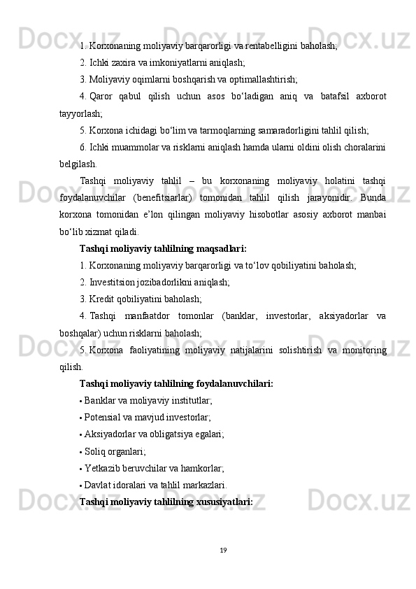1. Korxonaning moliyaviy barqarorligi va rentabelligini baholash;
2. Ichki zaxira va imkoniyatlarni aniqlash;
3. Moliyaviy oqimlarni boshqarish va optimallashtirish;
4. Qaror   qabul   qilish   uchun   asos   bo‘ladigan   aniq   va   batafsil   axborot
tayyorlash;
5. Korxona ichidagi bo‘lim va tarmoqlarning samaradorligini tahlil qilish;
6. Ichki muammolar va risklarni aniqlash hamda ularni oldini olish choralarini
belgilash.
Tashqi   moliyaviy   tahlil   –   bu   korxonaning   moliyaviy   holatini   tashqi
foydalanuvchilar   (benefitsiarlar)   tomonidan   tahlil   qilish   jarayonidir.   Bunda
korxona   tomonidan   e’lon   qilingan   moliyaviy   hisobotlar   asosiy   axborot   manbai
bo‘lib xizmat qiladi.
Tashqi moliyaviy tahlilning maqsadlari:
1. Korxonaning moliyaviy barqarorligi va to‘lov qobiliyatini baholash;
2. Investitsion jozibadorlikni aniqlash;
3. Kredit qobiliyatini baholash;
4. Tashqi   manfaatdor   tomonlar   (banklar,   investorlar,   aksiyadorlar   va
boshqalar) uchun risklarni baholash;
5. Korxona   faoliyatining   moliyaviy   natijalarini   solishtirish   va   monitoring
qilish.
Tashqi moliyaviy tahlilning foydalanuvchilari:
 Banklar va moliyaviy institutlar;
 Potensial va mavjud investorlar;
 Aksiyadorlar va obligatsiya egalari;
 Soliq organlari;
 Yetkazib beruvchilar va hamkorlar;
 Davlat idoralari va tahlil markazlari.
Tashqi moliyaviy tahlilning xususiyatlari:
19 