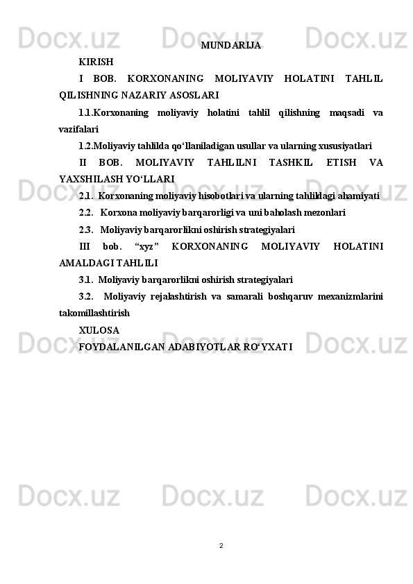 MUNDARIJA
KIRISH 
I   BOB.   KORXONANING   MOLIYAVIY   HOLATINI   TAHLIL
QILISHNING NAZARIY ASOSLARI 
1.1. Korxonaning   moliyaviy   holatini   tahlil   qilishning   maqsadi   va
vazifalari
1.2. Moliyaviy  tahlilda qo‘llaniladigan usullar  va ularning xususiyatlari 
II   BOB.   MOLIYAVIY   TAHLILNI   TASHKIL   ETISH   VA
YAXSHILASH  YO‘LLARI
2.1.  Korxonaning moliyaviy hisobotlari va ularning tahlildagi ahamiyati  
2.2.   Korxona moliyaviy barqarorligi va uni baholash mezonlari 
2.3.   Moliyaviy barqarorlikni oshirish strategiyalari 
III   bob.   “xyz”   KORXONANING   MOLIYAVIY   HOLATINI
AMALDAGI TAHLILI
3.1.  Moliyaviy barqarorlikni oshirish strategiyalari
3.2.     Moliyaviy   rejalashtirish   va   samarali   boshqaruv   mexanizmlarini
takomillashtirish
XULOSA 
FOYDALANILGAN ADABIYOTLAR RO‘YXATI 
2 