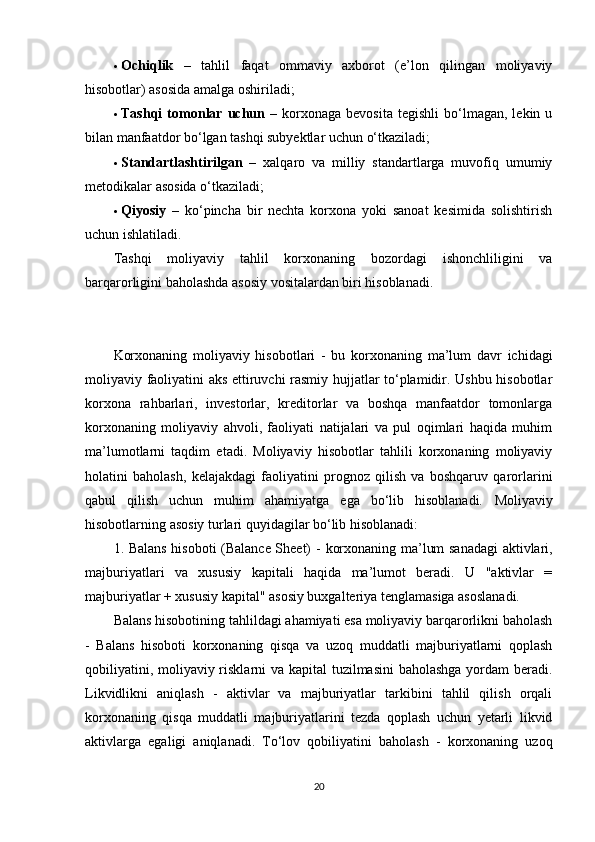  Ochiqlik   –   tahlil   faqat   ommaviy   axborot   (e’lon   qilingan   moliyaviy
hisobotlar) asosida amalga oshiriladi;
 Tashqi   tomonlar  uchun   –   korxonaga   bevosita   tegishli   bo‘lmagan,  lekin   u
bilan manfaatdor bo‘lgan tashqi subyektlar uchun o‘tkaziladi;
 Standartlashtirilgan   –   xalqaro   va   milliy   standartlarga   muvofiq   umumiy
metodikalar asosida o‘tkaziladi;
 Qiyosiy   –   ko‘pincha   bir   nechta   korxona   yoki   sanoat   kesimida   solishtirish
uchun ishlatiladi.
Tashqi   moliyaviy   tahlil   korxonaning   bozordagi   ishonchliligini   va
barqarorligini baholashda asosiy vositalardan biri hisoblanadi.
Korxonaning   moliyaviy   hisobotlari   -   bu   korxonaning   ma’lum   davr   ichidagi
moliyaviy faoliyatini aks ettiruvchi rasmiy hujjatlar to‘plamidir. Ushbu hisobotlar
korxona   rahbarlari,   investorlar,   kreditorlar   va   boshqa   manfaatdor   tomonlarga
korxonaning   moliyaviy   ahvoli,   faoliyati   natijalari   va   pul   oqimlari   haqida   muhim
ma’lumotlarni   taqdim   etadi.   Moliyaviy   hisobotlar   tahlili   korxonaning   moliyaviy
holatini   baholash,   kelajakdagi   faoliyatini   prognoz   qilish   va   boshqaruv   qarorlarini
qabul   qilish   uchun   muhim   ahamiyatga   ega   bo‘lib   hisoblanadi.   Moliyaviy
hisobotlarning asosiy turlari quyidagilar bo‘lib hisoblanadi:
1. Balans hisoboti (Balance Sheet) -   korxonaning ma’lum sanadagi aktivlari,
majburiyatlari   va   xususiy   kapitali   haqida   ma’lumot   beradi.   U   "aktivlar   =
majburiyatlar + xususiy kapital" asosiy buxgalteriya tenglamasiga asoslanadi.
Balans hisobotining tahlildagi ahamiyati esa moliyaviy barqarorlikni baholash
-   Balans   hisoboti   korxonaning   qisqa   va   uzoq   muddatli   majburiyatlarni   qoplash
qobiliyatini, moliyaviy risklarni va kapital  tuzilmasini  baholashga  yordam  beradi.
Likvidlikni   aniqlash   -   aktivlar   va   majburiyatlar   tarkibini   tahlil   qilish   orqali
korxonaning   qisqa   muddatli   majburiyatlarini   tezda   qoplash   uchun   yetarli   likvid
aktivlarga   egaligi   aniqlanadi.   To‘lov   qobiliyatini   baholash   -   korxonaning   uzoq
20 