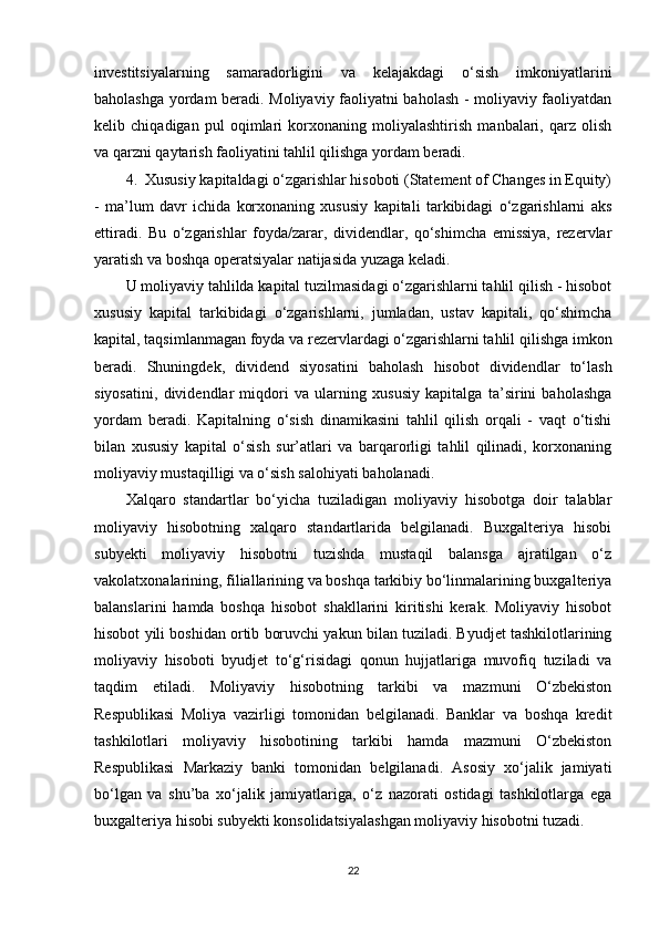 investitsiyalarning   samaradorligini   va   kelajakdagi   o‘sish   imkoniyatlarini
baholashga yordam beradi. Moliyaviy faoliyatni baholash - moliyaviy faoliyatdan
kelib   chiqadigan   pul   oqimlari   korxonaning   moliyalashtirish   manbalari,   qarz   olish
va qarzni qaytarish faoliyatini tahlil qilishga yordam beradi.
4.  Xususiy kapitaldagi o‘zgarishlar hisoboti (Statement of Changes in Equity)
-   ma’lum   davr   ichida   korxonaning   xususiy   kapitali   tarkibidagi   o‘zgarishlarni   aks
ettiradi.   Bu   o‘zgarishlar   foyda/zarar,   dividendlar,   qo‘shimcha   emissiya,   rezervlar
yaratish va boshqa operatsiyalar natijasida yuzaga keladi.
U moliyaviy tahlilda kapital tuzilmasidagi o‘zgarishlarni tahlil qilish - hisobot
xususiy   kapital   tarkibidagi   o‘zgarishlarni,   jumladan,   ustav   kapitali,   qo‘shimcha
kapital, taqsimlanmagan foyda va rezervlardagi o‘zgarishlarni tahlil qilishga imkon
beradi.   Shuningdek,   dividend   siyosatini   baholash   hisobot   dividendlar   to‘lash
siyosatini,   dividendlar   miqdori   va   ularning   xususiy   kapitalga   ta’sirini   baholashga
yordam   beradi.   Kapitalning   o‘sish   dinamikasini   tahlil   qilish   orqali   -   vaqt   o‘tishi
bilan   xususiy   kapital   o‘sish   sur’atlari   va   barqarorligi   tahlil   qilinadi,   korxonaning
moliyaviy mustaqilligi va o‘sish salohiyati baholanadi.
Xalqaro   standartlar   bo‘yicha   tuziladigan   moliyaviy   hisobotga   doir   talablar
moliyaviy   hisobotning   xalqaro   standartlarida   belgilanadi.   Buxgalteriya   hisobi
subyekti   moliyaviy   hisobotni   tuzishda   mustaqil   balansga   ajratilgan   o‘z
vakolatxonalarining, filiallarining va boshqa tarkibiy bo‘linmalarining buxgalteriya
balanslarini   hamda   boshqa   hisobot   shakllarini   kiritishi   kerak.   Moliyaviy   hisobot
hisobot yili boshidan ortib boruvchi yakun bilan tuziladi. Byudjet tashkilotlarining
moliyaviy   hisoboti   byudjet   to‘g‘risidagi   qonun   hujjatlariga   muvofiq   tuziladi   va
taqdim   etiladi.   Moliyaviy   hisobotning   tarkibi   va   mazmuni   O‘zbekiston
Respublikasi   Moliya   vazirligi   tomonidan   belgilanadi.   Banklar   va   boshqa   kredit
tashkilotlari   moliyaviy   hisobotining   tarkibi   hamda   mazmuni   O‘zbekiston
Respublikasi   Markaziy   banki   tomonidan   belgilanadi.   Asosiy   xo‘jalik   jamiyati
bo‘lgan   va   shu’ba   xo‘jalik   jamiyatlariga,   o‘z   nazorati   ostidagi   tashkilotlarga   ega
buxgalteriya hisobi subyekti konsolidatsiyalashgan moliyaviy hisobotni tuzadi.
22 