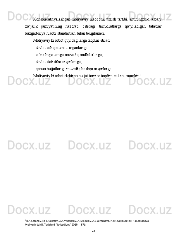 Konsolidatsiyalashgan  moliyaviy hisobotni  tuzish tartibi, shuningdek‚  asosiy
xo‘jalik   jamiyatining   nazorati   ostidagi   tashkilotlarga   qo‘yiladigan   talablar
buxgalteriya hisobi standartlari bilan belgilanadi. 
Moliyaviy hisobot quyidagilarga taqdim etiladi: 
- davlat soliq xizmati organlariga; 
- ta’sis hujjatlariga muvofiq mulkdorlarga; 
- davlat statistika organlariga; 
- qonun hujjatlariga muvofiq boshqa organlarga. 
Moliyaviy hisobot elektron hujjat tarzida taqdim etilishi mumkin 6
6
 B.A.Xasanov, M.Y.Raximov, Z.A.Muqumov, A.I.Aliqulov, A.B.Jumanova, N.SH.Xajimuratov, R.B.Xasanova. 
Moliyaviy tahlil. Toshkent “iqtisodiyot” 2019. – 87b.
23 