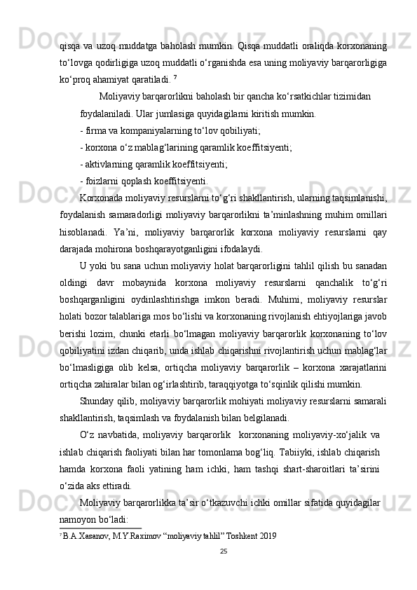 qisqa va uzoq muddatga baholash mumkin. Qisqa  muddatli oraliqda korxonaning
to‘lovga qodirligiga uzoq muddatli o‘rganishda esa uning moliyaviy barqarorligiga
ko‘proq ahamiyat qaratiladi.  7
        Moliyaviy barqarorlikni baholash bir qancha ko‘rsatkichlar tizimidan 
foydalaniladi. Ular jumlasiga quyidagilarni kiritish mumkin.
- firma va kompaniyalarning to‘lov qobiliyati;
- korxona o‘z mablag‘larining qaramlik koeffitsiyenti;
- aktivlarning qaramlik koeffitsiyenti;
- foizlarni qoplash koeffitsiyenti.
Korxonada moliyaviy resurslarni to‘g‘ri shakllantirish, ularning taqsimlanishi,
foydalanish samaradorligi moliyaviy barqarorlikni ta’minlashning muhim omillari
hisoblanadi.   Ya’ni,   moliyaviy   barqarorlik   korxona   moliyaviy   resurslarni   qay
darajada mohirona boshqarayotganligini ifodalaydi.
U yoki bu sana uchun moliyaviy holat barqarorligini tahlil qilish bu sanadan
oldingi   davr   mobaynida   korxona   moliyaviy   resurslarni   qanchalik   to‘g‘ri
boshqarganligini   oydinlashtirishga   imkon   beradi.   Muhimi,   moliyaviy   resurslar
holati bozor talablariga mos bo‘lishi va korxonaning rivojlanish ehtiyojlariga javob
berishi   lozim,   chunki   etarli   bo‘lmagan   moliyaviy   barqarorlik   korxonaning   to‘lov
qobiliyatini izdan chiqarib, unda ishlab chiqarishni rivojlantirish uchun mablag‘lar
bo‘lmasligiga   olib   kelsa,   ortiqcha   moliyaviy   barqarorlik   –   korxona   xarajatlarini
ortiqcha zahiralar bilan og‘irlashtirib, taraqqiyotga to‘sqinlik qilishi mumkin.  
Shunday qilib, moliyaviy barqarorlik mohiyati moliyaviy resurslarni samarali
shakllantirish, taqsimlash va foydalanish bilan belgilanadi.  
O‘z   navbatida,   moliyaviy   barqarorlik     korxonaning   moliyaviy-xo‘jalik   va
ishlab chiqarish faoliyati bilan har tomonlama bog‘liq. Tabiiyki, ishlab chiqarish
hamda   korxona   faoli   yatining   ham   ichki,   ham   tashqi   shart-sharoitlari   ta’sirini
o‘zida aks ettiradi. 
Moliyaviy barqarorlikka ta’sir o‘tkazuvchi  ichki omillar  sifatida quyidagilar
namoyon bo‘ladi:  
7
  B.A.Xasanov, M.Y.Raximov “moliyaviy tahlil” Toshkent 2019
25 