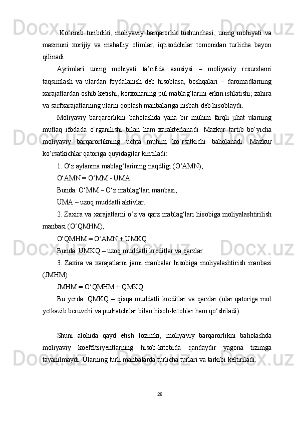   Ko‘rinib   turibdiki,   moliyaviy   barqarorlik   tushunchasi,   uning   mohiyati   va
mazmuni   xorijiy   va   mahalliy   olimlar,   iqtisodchilar   tomonidan   turlicha   bayon
qilinadi. 
Ayrimlari   uning   mohiyati   ta’rifida   asosiysi   –   moliyaviy   resurslarni
taqsimlash   va   ulardan   foydalanish   deb   hisoblasa,   boshqalari   –   daromadlarning
xarajatlardan oshib ketishi, korxonaning pul mablag‘larini erkin ishlatishi; zahira
va sarfxarajatlarning ularni qoplash manbalariga nisbati deb hisoblaydi.  
Moliyaviy   barqarorlikni   baholashda   yana   bir   muhim   farqli   jihat   ularning
mutlaq   ifodada   o‘rganilishi   bilan   ham   xarakterlanadi.   Mazkur   tartib   bo‘yicha
moliyaviy   barqarorlikning   uchta   muhim   ko‘rsatkichi   baholanadi.   Mazkur
ko‘rsatkichlar qatoriga quyidagilar kiritiladi: 
1. O‘z aylanma mablag‘larining naqdligi (O‘AMN); 
O‘AMN = O‘MM - UMA
Bunda: O‘MM – O‘z mablag‘lari manbasi; 
UMA – uzoq muddatli aktivlar. 
2. Zaxira va xarajatlarni o‘z va qarz mablag‘lari hisobiga moliyalashtirilish
manbasi (O‘QMHM); 
O‘QMHM = O‘AMN + UMKQ
Bunda: UMKQ – uzoq muddatli kreditlar va qarzlar 
3.   Zaxira   va   xarajatlarni   jami   manbalar   hisobiga   moliyalashtirish   manbasi
(JMHM) 
JMHM = O‘QMHM + QMKQ
Bu  yerda:  QMKQ   –  qisqa  muddatli  kreditlar  va   qarzlar  (ular  qatoriga  mol
yetkazib beruvchi va pudratchilar bilan hisob-kitoblar ham qo‘shiladi)
Shuni   alohida   qayd   etish   lozimki,   moliyaviy   barqarorlikni   baholashda
moliyaviy   koeffitsiyentlarning   hisob-kitobida   qandaydir   yagona   tizimga
tayanilmaydi. Ularning turli manbalarda turlicha turlari va tarkibi keltiriladi. 
28 