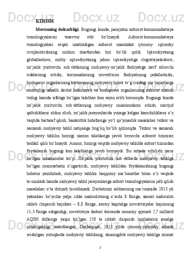 KIRISH
Mavzuning dolzarbligi.   Bugungi  kunda, jamiyatni  axborot-kommunikatsiya
texnologiyalarsiz   tasavvur   etib   bo‘lmaydi.   Axborot-kommunikatsiya
texnologiyalari   orqali   uzatiladigan   axborot   mamlakat   ijtimoiy-   iqtisodiy
rivojlantirishning   muhim   shartlaridan   biri   bo‘lib   qoldi.   Iqtisodiyotning
globallashuvi,   milliy   iqtisodiyotning   jahon   iqtisodiyotiga   itegratsiyalashuvi,
xo‘jalik   yurituvchi   sub`ektlarning   moliyaviy-xo‘jalik   faoliyatiga   xavf   soluvchi
risklarning   ortishi,   korxonalarning   investitsion   faoliyatining   jadallashishi,
boshqaruv organlarining korxonaning moliyaviy holati to‘g`risidagi ma`lumotlarga
muxtojligi   sababli   davlat   hokimiyati   va   boshqaruvi   organlarining   axborot   uzatish
tezligi hamda sifatiga bo‘lgan talablari kun sayin ortib bormoqda. Bugungi kunda
xo‘jalik   yurituvchi   sub`ektlarning   moliyaviy   muammolarni   echish,   mavjud
qaltisliklarni  oldini  olish,  xo‘jalik jarayonlarida yuzaga  kelgan  kamchiliklarni  o‘z
vaqtida bartaraf qilish, bankrotlik holatlariga yo‘l qo‘ymaslik masalalari tezkor va
samarali   moliyaviy   tahlil   natijasiga   bog`liq   bo‘lib   qolmoqda.   Tezkor   va   samarali
moliyaviy   tahlilni   hozirgi   zamon   talablariga   javob   beruvchi   axborot   tizimisiz
tashkil qilib bo‘lmaydi. Ammo, hozirgi vaqtda moliyaviy tahlilda axbort tizimidan
foydalanish   bugungi   kun   talablariga   javob   bermaydi.   Bu   sohada   echilishi   zarur
bo‘lgan   muammolar   ko‘p.   Xo‘jalik   yurituvchi   sub`ektlarda   moliyaviy   tahlilga
bo‘lgan   munosabatni   o‘zgartirish,   moliyaviy   tahlildan   foydalanishning   bugungi
holatini   yaxshilash,   moliyaviy   tahlilni   haqqoniy   ma`lumotlar   bilan   o‘z   vaqtida
ta`minlash hamda moliyaviy tahlil jarayonlariga axbort texnologiyalarini jalb qilish
masalalari   o‘ta   dolzarb  hisoblanadi.   Davlatimiz   rahbarining   ma`ruzasida   2013   yil
yakunlari   bo‘yicha   yalpi   ichki   mahsulotning   o‘sishi   8   foizga,   sanoat   mahsuloti
ishlab   chiqarish   hajmlari   –   8,8   foizga,   asosiy   kapitalga   investitsiyalar   hajmining
11,3 foizga oshganligi, investitsiya dasturi doirasida umumiy qiymati 2,7 milliard
AQSH   dollariga   yaqin   bo‘lgan   150   ta   ishlab   chiqarish   loyihalarini   amalga
oshirilganligi   taakidlangan.   Darhaqiqat,   2013   yilda   ijtimoiy-iqtisodiy   sohada
erishilgan   yutuqlarda   moliyaviy   tahlilning,   shuningdek   moliyaviy   tahlilga   xizmat
3 