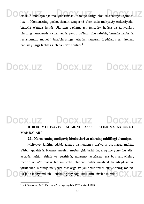etadi.   Bunda   ayniqsa   moliyalashtirish   imkoniyatlariga   alohida   ahamiyat   qaratish
lozim.   Korxonaning   yashovchanlik   darajasini   o‘stirishda   moliyaviy   imkoniyatlar
birinchi   o‘rinda   turadi.   Ularning   yechimi   esa   iqtisodiy   hodisa   va   jarayonlar,
ularning   samarasida   va   natijasida   paydo   bo‘ladi.   Shu   sababli‚   birinchi   navbatda
resurslarning   muqobil   tarkiblanishiga,   ulardan   samarali   foydalanishga,   faoliyat
natijaviyligiga tahlilda alohida urg‘u beriladi. 8
II   BOB.   MOLIYaVIY   TAHLILNI   TAShKIL   ETISh   VA   AXBOROT
MANBALARI
2.1.  Korxonaning moliyaviy hisobotlari va ularning tahlildagi ahamiyati
Moliyaviy   tahlilni   odatda   rasmiy   va   norasmiy   me’yoriy   asoslariga   muhim
e’tibor   qaratiladi.   Rasmiy   asoslari   majburiylik   tartibida,   aniq   me’yoriy   hujjatlar
asosida   tashkil   etiladi   va   yuritiladi,   norasmiy   asoslarini   esa   boshqaruvchilar,
menejerlar   o‘z   maqsadlaridan   kelib   chiqqan   holda   mustaqil   belgilaydilar   va
yuritadilar.   Rasmiy   me’yoriy   asoslarga   xo‘jalik   yurituvchi   subyektning   moliya
xo‘jalik faoliyatini tahlil etishning quyidagi tartiblarini kiritish mumkin: 
8
  B.A.Xasanov, M.Y.Raximov “moliyaviy tahlil” Toshkent 2019
33 