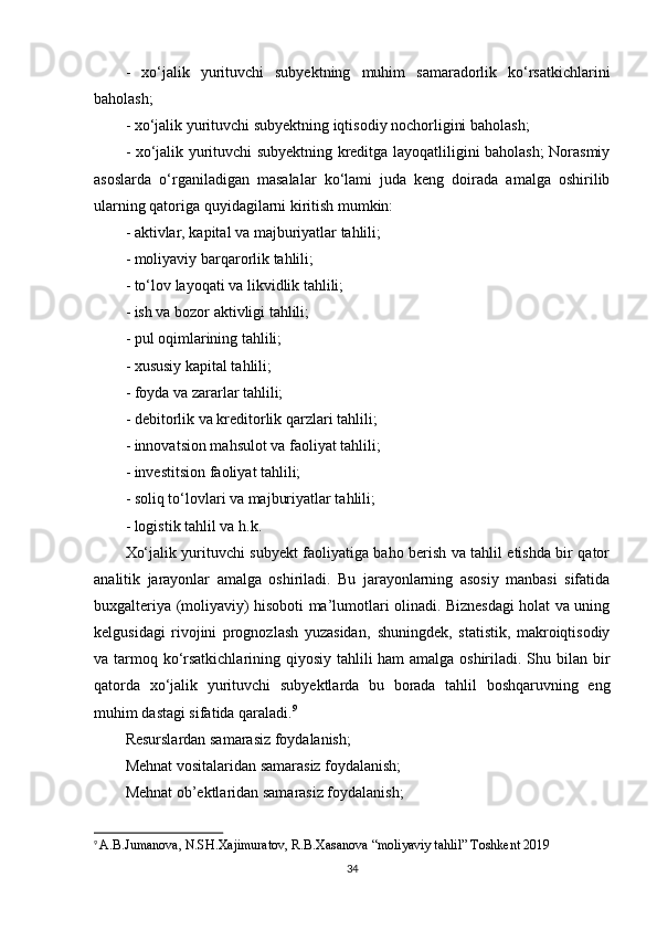-   xo‘jalik   yurituvchi   subyektning   muhim   samaradorlik   ko‘rsatkichlarini
baholash; 
- xo‘jalik yurituvchi subyektning iqtisodiy nochorligini baholash;
- xo‘jalik yurituvchi subyektning kreditga layoqatliligini baholash; Norasmiy
asoslarda   o‘rganiladigan   masalalar   ko‘lami   juda   keng   doirada   amalga   oshirilib
ularning qatoriga quyidagilarni kiritish mumkin: 
- aktivlar, kapital va majburiyatlar tahlili; 
- moliyaviy barqarorlik tahlili;
- to‘lov layoqati va likvidlik tahlili;
- ish va bozor aktivligi tahlili; 
- pul oqimlarining tahlili; 
- xususiy kapital tahlili; 
- foyda va zararlar tahlili; 
- debitorlik va kreditorlik qarzlari tahlili; 
- innovatsion mahsulot va faoliyat tahlili; 
- investitsion faoliyat tahlili; 
- soliq to‘lovlari va majburiyatlar tahlili; 
- logistik tahlil va h.k. 
Xo‘jalik yurituvchi subyekt faoliyatiga baho berish va tahlil etishda bir qator
analitik   jarayonlar   amalga   oshiriladi.   Bu   jarayonlarning   asosiy   manbasi   sifatida
buxgalteriya (moliyaviy) hisoboti ma’lumotlari olinadi. Biznesdagi holat va uning
kelgusidagi   rivojini   prognozlash   yuzasidan‚   shuningdek,   statistik,   makroiqtisodiy
va tarmoq ko‘rsatkichlarining qiyosiy tahlili ham  amalga oshiriladi. Shu bilan bir
qatorda   xo‘jalik   yurituvchi   subyektlarda   bu   borada   tahlil   boshqaruvning   eng
muhim dastagi sifatida qaraladi. 9
Resurslardan samarasiz foydalanish;
Mehnat vositalaridan samarasiz foydalanish;
Mehnat ob’ektlaridan samarasiz foydalanish;
9
  A.B.Jumanova, N.SH.Xajimuratov, R.B.Xasanova “moliyaviy tahlil” Toshkent 2019
34 