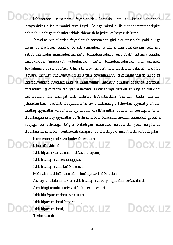 Mehnatdan   samarasiz   foydalanish.   Intensiv   omillar   ishlab   chiqarish
jarayonining   sifat   tomonini   tavsiflaydi.   Bunga   misol   qilib   mehnat   unumdorligini
oshirish hisobiga mahsulot ishlab chiqarish hajmini ko‘paytirish kiradi.
Jadvalga   resurslardan   foydalanish   samaradorligini   aks   ettiruvchi   yoki   bunga
hissa   qo‘shadigan   omillar   kiradi   (masalan,   ishchilarning   malakasini   oshirish,
asbob-uskunalar samaradorligi, ilg‘or texnologiyalarni joriy etish). Intensiv omillar
ilmiy-texnik   taraqqiyot   yutuqlaridan,   ilg‘or   texnologiyalardan   eng   samarali
foydalanish   bilan   bog‘liq.   Ular   ijtimoiy   mehnat   unumdorligini   oshirish,   moddiy
(tovar),   mehnat,   moliyaviy   resurslardan   foydalanishni   takomillashtirish   hisobiga
iqtisodiyotning   rivojlanishini   ta’minlaydilar.   Intensiv   omillar   deganda   korxona,
xodimlarning korxona faoliyatini takomillashtirishdagi harakatlarining ko‘rsatkichi
tushuniladi,   ular   nafaqat   turli   tarkibiy   ko‘rsatkichlar   tizimida,   balki   mazmun
jihatidan ham hisoblab chiqiladi. Intensiv omillarning o‘lchovlari qiymat jihatidan
mutlaq   qiymatlar   va   natural   qiymatlar,   koeffitsientlar,   foizlar   va   boshqalar   bilan
ifodalangan nisbiy qiymatlar bo‘lishi mumkin. Xususan, mehnat unumdorligi birlik
vaqtiga   bir   ishchiga   to‘g‘ri   keladigan   mahsulot   miqdorida   yoki   miqdorida
ifodalanishi mumkin; rentabellik darajasi - foizlarda yoki nisbatlarda va boshqalar. 
Korxonani jadal rivojlantirish omillari:
takomillashtirish:
Ishlatilgan resurslarning ishlash jarayoni;
Ishlab chiqarish texnologiyasi;
Ishlab chiqarishni tashkil etish;
Mehnatni tashkillashtirish; - boshqaruv tashkilotlari;
Asosiy vositalarni takror ishlab chiqarish va yangilashni tezlashtirish;
Amaldagi manbalarning sifat ko‘rsatkichlari;
Ishlatiladigan mehnat vositalari;
Ishlatilgan mehnat buyumlari;
Ishlatilgan mehnat;
Tezlashtirish:
35 