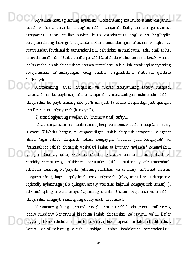 Aylanma   mablag‘larning   aylanishi.   Korxonaning   mahsulot   ishlab   chiqarish,
sotish   va   foyda   olish   bilan   bog‘liq   ishlab   chiqarish   faoliyatini   amalga   oshirish
jarayonida   ushbu   omillar   bir-biri   bilan   chambarchas   bog‘liq   va   bog‘liqdir.
Rivojlanishning   hozirgi   bosqichida   mehnat   unumdorligini   o‘sishini   va   iqtisodiy
resurslardan foydalanish  samaradorligini  oshirishni  ta’minlovchi  jadal   omillar   hal
qiluvchi omillardir. Ushbu omillarga tahlilda alohida e’tibor berilishi kerak. Ammo
qo‘shimcha ishlab chiqarish va boshqa resurslarni jalb qilish orqali iqtisodiyotning
rivojlanishini   ta’minlaydigan   keng   omillar   o‘rganilishini   e’tiborsiz   qoldirib
bo‘lmaydi. 
Korxonaning   ishlab   chiqarish   va   tijorat   faoliyatining   asosiy   maqsadi
daromadlarni   ko‘paytirish,   ishlab   chiqarish   samaradorligini   oshirishdir.   Ishlab
chiqarishni ko‘paytirishning ikki yo‘li mavjud: 1) ishlab chiqarishga jalb qilingan
omillar sonini ko‘paytirish (keng yo‘l);
2) texnologiyaning rivojlanishi (intensiv usul) tufayli.
Ishlab chiqarishni rivojlantirishning keng va intensiv usullari haqidagi asosiy
g‘oyani   K.Marks   bergan,   u   kengaytirilgan   ishlab   chiqarish   jarayonini   o‘rganar
ekan,   "agar   ishlab   chiqarish   sohasi   kengaygan   taqdirda   juda   kengayadi"   va
"samaraliroq   ishlab   chiqarish   vositalari   ishlatilsa   intensiv   ravishda"   kengayishini
yozgan.   Shunday   qilib,   ekstensiv   o‘sishning   asosiy   omillari   -   bu   yashash   va
moddiy   mehnatning   qo‘shimcha   xarajatlari   (sifat   jihatidan   yaxshilanmasdan):
ishchilar   sonining   ko‘payishi   (ularning   malakasi   va   umumiy   ma’lumot   darajasi
o‘zgarmasdan),   kapital   qo‘yilmalarning   ko‘payishi   (o‘zgarmas   texnik   darajadagi
iqtisodiy  aylanmaga   jalb   qilingan  asosiy   vositalar   hajmini   kengaytirish   uchun).   ),
iste’mol   qilingan   xom   ashyo   hajmining   o‘sishi.   Ushbu   rivojlanish   yo‘li   ishlab
chiqarishni kengaytirishning eng oddiy usuli hisoblanadi.
Korxonaning   keng   qamrovli   rivojlanishi   bu   ishlab   chiqarish   omillarining
oddiy   miqdoriy   kengayishi   hisobiga   ishlab   chiqarishni   ko‘payishi,   ya’ni.   ilg‘or
tayyorgarliksiz   ishchilar   sonini   ko‘paytirish,   texnologiyalarni   takomillashtirishsiz
kapital   qo‘yilmalarning   o‘sishi   hisobiga   ulardan   foydalanish   samaradorligini
36 
