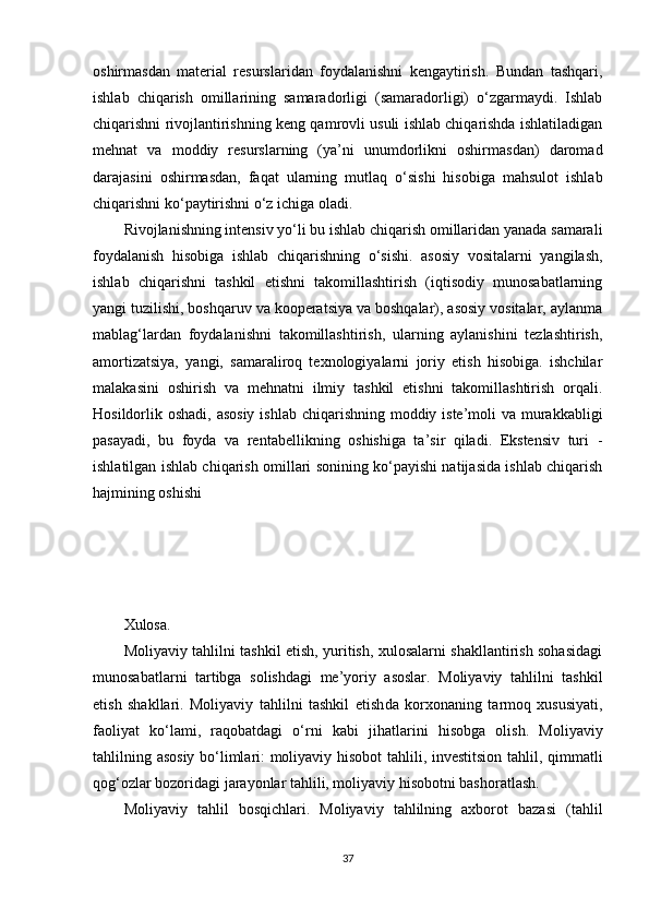 oshirmasdan   material   resurslaridan   foydalanishni   kengaytirish.   Bundan   tashqari,
ishlab   chiqarish   omillarining   samaradorligi   (samaradorligi)   o‘zgarmaydi.   Ishlab
chiqarishni rivojlantirishning keng qamrovli usuli ishlab chiqarishda ishlatiladigan
mehnat   va   moddiy   resurslarning   (ya’ni   unumdorlikni   oshirmasdan)   daromad
darajasini   oshirmasdan,   faqat   ularning   mutlaq   o‘sishi   hisobiga   mahsulot   ishlab
chiqarishni ko‘paytirishni o‘z ichiga oladi.
Rivojlanishning intensiv yo‘li bu ishlab chiqarish omillaridan yanada samarali
foydalanish   hisobiga   ishlab   chiqarishning   o‘sishi.   asosiy   vositalarni   yangilash,
ishlab   chiqarishni   tashkil   etishni   takomillashtirish   (iqtisodiy   munosabatlarning
yangi tuzilishi, boshqaruv va kooperatsiya va boshqalar), asosiy vositalar, aylanma
mablag‘lardan   foydalanishni   takomillashtirish,   ularning   aylanishini   tezlashtirish,
amortizatsiya,   yangi,   samaraliroq   texnologiyalarni   joriy   etish   hisobiga.   ishchilar
malakasini   oshirish   va   mehnatni   ilmiy   tashkil   etishni   takomillashtirish   orqali.
Hosildorlik oshadi, asosiy  ishlab chiqarishning moddiy iste’moli va murakkabligi
pasayadi,   bu   foyda   va   rentabellikning   oshishiga   ta’sir   qiladi.   Ekstensiv   turi   -
ishlatilgan ishlab chiqarish omillari sonining ko‘payishi natijasida ishlab chiqarish
hajmining oshishi
Xulosa.
Moliyaviy tahlilni tashkil etish, yuritish, xulosalarni shakllantirish sohasidagi
munosabatlarni   tartibga   solishdagi   me’yoriy   asoslar.   Moliyaviy   tahlilni   tashkil
etish   shakllari.   Moliyaviy   tahlilni   tashkil   etish da   korxonaning   tarmoq   xususiyati,
faoliyat   ko‘lami,   raqobatdagi   o‘rni   kabi   jihatlarini   hisobga   olish.   Moliyaviy
tahlilning asosiy bo‘limlari: moliyaviy hisobot  tahlili, investitsion tahlil, qimmatli
qog‘ozlar bozoridagi jarayonlar tahlili, moliyaviy hisobotni bashoratlash.
Moliyaviy   tahlil   bosqichlari.   Moliyaviy   tahlilning   axborot   bazasi   (tahlil
37 