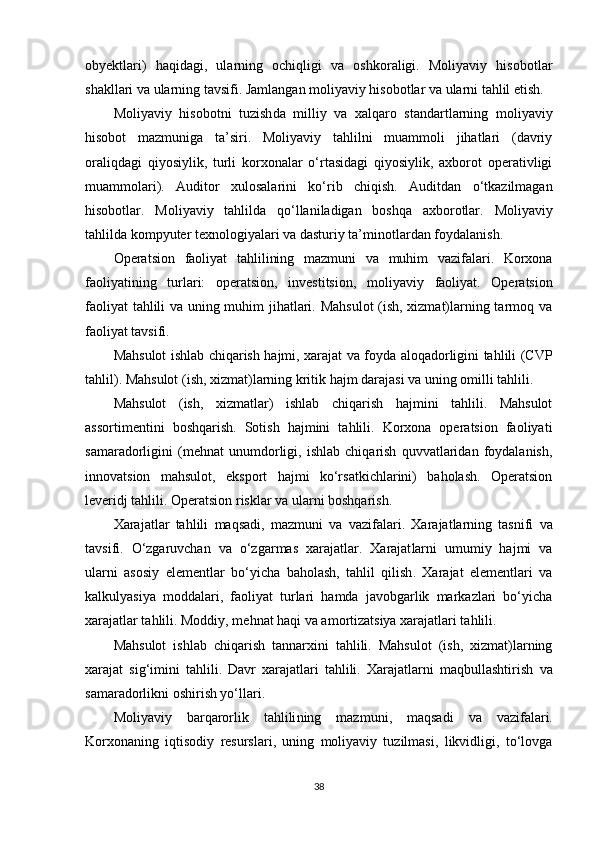 obyektlari )   haqidagi ,   ularning   ochiqligi   va   oshkoraligi.   Moliyaviy   hisobotlar
shakllari  va ularning  tavsifi . Jamlangan moliyaviy hisobotlar va ularni tahlil etish.
Moliyaviy   hisobotni   tuzish da   milliy   va   xalqaro   standartlarning   moliyaviy
hisobot   mazmuniga   ta’siri.   Moliyaviy   tahlilni   muammoli   jihatlari   (davriy
oraliqdagi   qiyosiylik,   turli   korxonalar   o‘rtasidagi   qiyosiylik,   axborot   operativligi
muammolari).   Auditor   xulosalarini   ko‘rib   chiqish.   Auditdan   o‘tkazilmagan
hisobotlar.   Moliyaviy   tahlilda   qo‘llaniladigan   boshqa   axborotlar.   Moliyaviy
tahlilda kompyuter texnologiyalari va   dasturiy   ta’minotlardan   foydalanish.
Operatsion   faoliyat   tahlilining   mazmuni   va   muhim   vazifalari.   Korxona
faoliyatining   turlari:   operatsion,   investitsion,   moliyaviy   faoliyat.   Operatsion
faoliyat tahlili va uning muhim jihatlari. Mahsulot  (ish, xizmat)larning tarmoq va
faoliyat tavsifi. 
Mahsulot ishlab chiqarish hajmi, xarajat va foyda aloqadorligini tahlili (CVP
tahlil). Mahsulot (ish, xizmat)larning kritik hajm darajasi va uning omilli tahlili. 
Mahsulot   (ish,   xizmatlar)   ishlab   chiqarish   hajmini   tahlili.   Mahsulot
assortimentini   boshqarish.   Sotish   hajmini   tahlili.   Korxona   operatsion   faoliyati
samaradorligini   (mehnat   unumdorligi,   ishlab   chiqarish   quvvatlaridan   foydalanish,
innovatsion   mahsulot,   eksport   hajmi   ko‘rsatkichlarini)   baholash.   Operatsion
leveridj tahlili. Operatsion risklar va ularni boshqarish.
Xarajatlar   tahlili   maqsadi ,   mazmuni   va   vazifalari.   Xarajatlarning   tasnifi   va
tavsifi.   O‘zgaruvchan   va   o‘zgarmas   xarajatlar.   Xarajat larni   umumiy   hajmi   va
ularni   asosiy   e lementlar   bo‘yicha   baholash ,   tahlil   qilish .   Xarajat   elementlari   va
kalkulyasiya   moddalari,   faoliyat   turlari   hamda   javobgarlik   markazlari   bo‘yicha
xarajatlar tahlili. Moddiy, mehnat haqi va amortizatsiya xarajatlari tahlili. 
Mahsulot   ishlab   chiqarish   tannarxini   tahlili.   Mahsulot   (ish,   xizmat)larning
xarajat   sig‘imini   tahlili.   Davr   xarajatlari   tahlili.   Xarajatlarni   maqbullashtirish   va
samaradorli k ni oshirish yo‘llari .
Moliyaviy   barqarorlik   tahlili ning   mazmuni ,   maqsadi   va   vazifalari.
Korxonaning   iqtisodiy   resurslari,   uning   moliyaviy   tuzilmasi,   likvidligi,   to‘lovga
38 