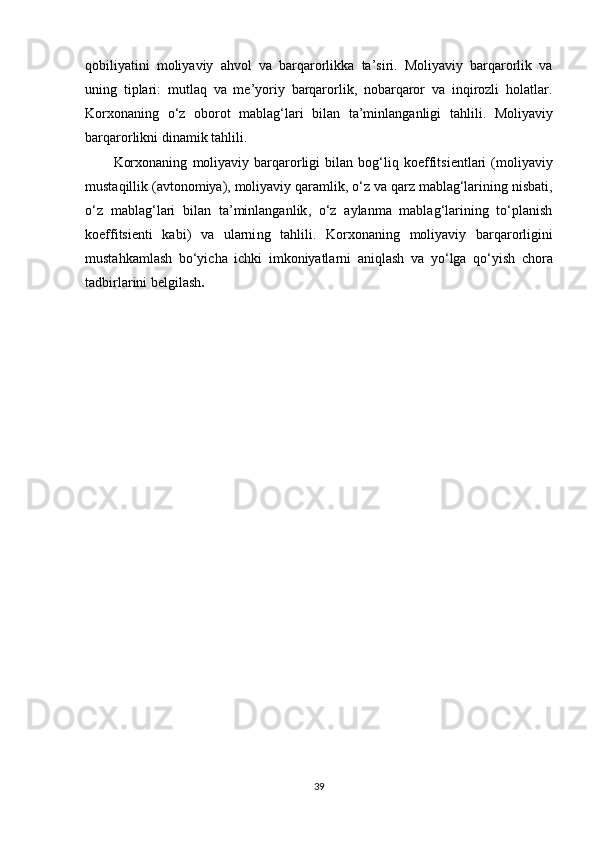 qobiliyatini   moliyaviy   ahvol   va   barqarorlikka   ta’siri.   Moliyaviy   barqarorlik   va
uning   tiplari:   mutlaq   va   me’yoriy   barqarorlik,   nobarqaror   va   inqirozli   holatlar.
Korxonaning   o‘z   oborot   mablag‘lari   bilan   ta’minlanganligi   tahlili.   Moliyaviy
barqarorlikni   dinamik   tahlili.
Korxonaning   moliyaviy  barqarorligi   bilan   bog‘liq   koeffitsientlari   ( moliyaviy
mustaqillik  (avtonomiya) ,  moliyaviy qaramlik , o‘z  va qarz mablag‘larining nisbati ,
o‘z   mablag‘lari   bilan   ta’minlanganlik ,   o‘z   aylanma   mablag‘larining   to‘planish
koeffitsienti   kabi)   va   ularni ng   tahlil i .   Korxonaning   moliyaviy   barqarorligini
mustahkamlash   bo‘yicha   ichki   imkoniyatlarni   aniqlash   va   yo‘lga   qo‘yish   chora
tadbirlarini   belgilash . 
39 