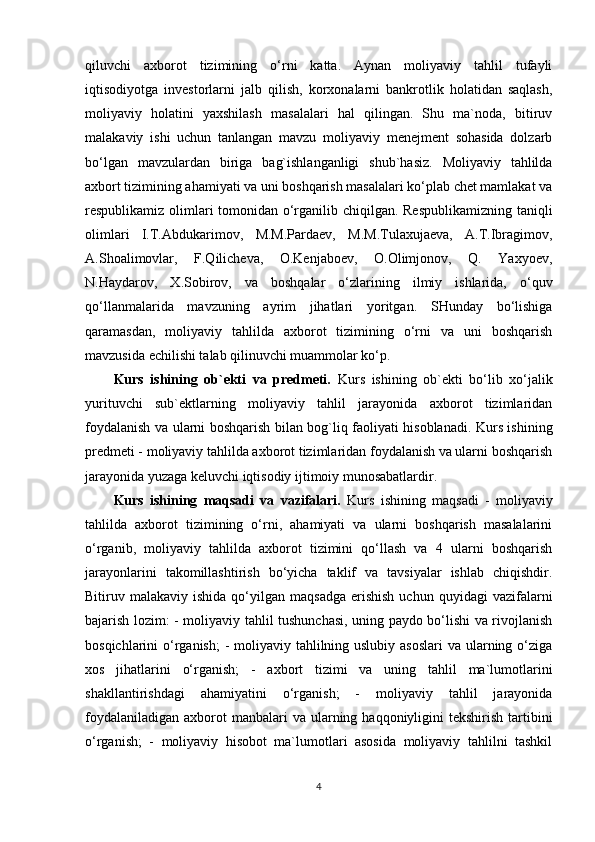 qiluvchi   axborot   tizimining   o‘rni   katta.   Aynan   moliyaviy   tahlil   tufayli
iqtisodiyotga   investorlarni   jalb   qilish,   korxonalarni   bankrotlik   holatidan   saqlash,
moliyaviy   holatini   yaxshilash   masalalari   hal   qilingan.   Shu   ma`noda,   bitiruv
malakaviy   ishi   uchun   tanlangan   mavzu   moliyaviy   menejment   sohasida   dolzarb
bo‘lgan   mavzulardan   biriga   bag`ishlanganligi   shub`hasiz.   Moliyaviy   tahlilda
axbort tizimining ahamiyati va uni boshqarish masalalari ko‘plab chet mamlakat va
respublikamiz olimlari  tomonidan o‘rganilib chiqilgan. Respublikamizning  taniqli
olimlari   I.T.Abdukarimov,   M.M.Pardaev,   M.M.Tulaxujaeva,   A.T.Ibragimov,
A.Shoalimovlar,   F.Qilicheva,   O.Kenjaboev,   O.Olimjonov,   Q.   Yaxyoev,
N.Haydarov,   X.Sobirov,   va   boshqalar   o‘zlarining   ilmiy   ishlarida,   o‘quv
qo‘llanmalarida   mavzuning   ayrim   jihatlari   yoritgan.   SHunday   bo‘lishiga
qaramasdan,   moliyaviy   tahlilda   axborot   tizimining   o‘rni   va   uni   boshqarish
mavzusida echilishi talab qilinuvchi muammolar ko‘p. 
Kurs   ishining   ob`ekti   va   predmeti.   Kurs   ishining   ob`ekti   bo‘lib   xo‘jalik
yurituvchi   sub`ektlarning   moliyaviy   tahlil   jarayonida   axborot   tizimlaridan
foydalanish va ularni boshqarish bilan bog`liq faoliyati hisoblanadi. Kurs ishining
predmeti - moliyaviy tahlilda axborot tizimlaridan foydalanish va ularni boshqarish
jarayonida yuzaga keluvchi iqtisodiy ijtimoiy munosabatlardir. 
Kurs   ishining   maqsadi   va   vazifalari.   Kurs   ishining   maqsadi   -   moliyaviy
tahlilda   axborot   tizimining   o‘rni,   ahamiyati   va   ularni   boshqarish   masalalarini
o‘rganib,   moliyaviy   tahlilda   axborot   tizimini   qo‘llash   va   4   ularni   boshqarish
jarayonlarini   takomillashtirish   bo‘yicha   taklif   va   tavsiyalar   ishlab   chiqishdir.
Bitiruv  malakaviy  ishida  qo‘yilgan  maqsadga   erishish  uchun   quyidagi   vazifalarni
bajarish lozim: - moliyaviy tahlil tushunchasi, uning paydo bo‘lishi va rivojlanish
bosqichlarini o‘rganish;  - moliyaviy tahlilning uslubiy asoslari  va ularning o‘ziga
xos   jihatlarini   o‘rganish;   -   axbort   tizimi   va   uning   tahlil   ma`lumotlarini
shakllantirishdagi   ahamiyatini   o‘rganish;   -   moliyaviy   tahlil   jarayonida
foydalaniladigan  axborot  manbalari   va ularning haqqoniyligini   tekshirish  tartibini
o‘rganish;   -   moliyaviy   hisobot   ma`lumotlari   asosida   moliyaviy   tahlilni   tashkil
4 