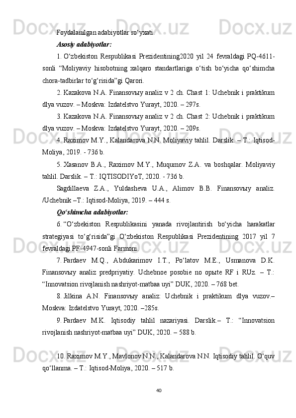 Foydalanilgan adabiyotlar ro‘yxati.
Asosiy adabiyotlar:
1. O‘zbekiston   Respublikasi   Prezidentining2020   yil   24   fevraldagi   PQ-4611-
sonli   “Moliyaviy   hisobotning   xalqaro   standartlariga   o‘tish   bo‘yicha   qo‘shimcha
chora-tadbirlar to‘g‘risida”gi Qarori.
2. Kazakova N.A. Finansovыy analiz v 2 ch. Chast  1: Uchebnik i praktikum
dlya vuzov. – Moskva: Izdatelstvo Yurayt, 2020. – 297s.
3. Kazakova N.A. Finansovыy analiz v 2 ch. Chast  2: Uchebnik i praktikum
dlya vuzov. – Moskva: Izdatelstvo Yurayt, 2020. – 209s.
4. Raximov M.Y., Kalandarova N.N. Moliyaviy tahlil. Darslik. – T.: Iqtisod-
Moliya, 2019. - 736 b.
5. Xasanov   B.A.,   Raximov   M.Y.,   Muqumov   Z.A.   va   boshqalar.   Moliyaviy
tahlil. Darslik. – T.: IQTISODIYoT, 2020. - 736 b.
Sagdillaeva   Z.A.,   Yuldasheva   U.A.,   Alimov   B.B.   Finansovыy   analiz.
/Uchebnik –T.: Iqtisod-Moliya, 2019. – 444 s.
Qo‘shimcha adabiyotlar:
6. “O‘zbekiston   Respublikasini   yanada   rivojlantirish   bo‘yicha   harakatlar
strategiyasi   to‘g‘risida”gi   O‘zbekiston   Respublikasi   Prezidentining   2017   yil   7
fevraldagi PF-4947-sonli Farmoni.
7. Pardaev   M.Q.,   Abdukarimov   I.T.,   Po‘latov   M.E.,   Usmanova   D.K.
Finansovыy   analiz   predpriyatiy.   Uchebnoe   posobie   no   opыte   RF   i   RUz.   –   T.:
“Innovatsion rivojlanish nashriyot-matbaa uyi” DUK, 2020. – 768 bet.
8. Jilkina   A.N.   Finansovыy   analiz:   Uchebnik   i   praktikum   dlya   vuzov.–
Moskva: Izdatelstvo Yurayt, 2020. –285s.
9. Pardaev   M.K.   Iqtisodiy   tahlil   nazariyasi.   Darslik.–   T.:   “Innovatsion
rivojlanish nashriyot-matbaa uyi” DUK, 2020. – 588 b.
10. Raximov M.Y., Mavlonov N.N., Kalandarova N.N. Iqtisodiy tahlil. O‘quv
qo‘llanma. – T.: Iqtisod-Moliya, 2020. – 517 b.
40 