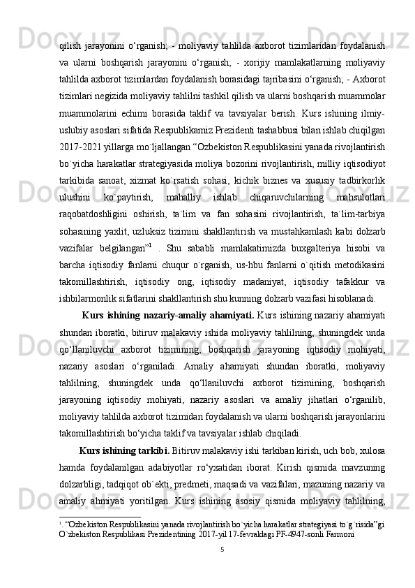 qilish   jarayonini   o‘rganish;   -   moliyaviy   tahlilda   axborot   tizimlaridan   foydalanish
va   ularni   boshqarish   jarayonini   o‘rganish;   -   xorijiy   mamlakatlarning   moliyaviy
tahlilda axborot tizimlardan foydalanish borasidagi tajribasini o‘rganish; - Axborot
tizimlari negizida moliyaviy tahlilni tashkil qilish va ularni boshqarish muammolar
muammolarini   echimi   borasida   taklif   va   tavsiyalar   berish.   Kurs   ishining   ilmiy-
uslubiy asoslari sifatida Respublikamiz Prezidenti tashabbusi bilan ishlab chiqilgan
2017-2021 yillarga mo`ljallangan “Ozbekiston Respublikasini yanada rivojlantirish
bo`yicha harakatlar strategiyasida moliya bozorini rivojlantirish, milliy iqtisodiyot
tarkibida   sanoat,   xizmat   ko`rsatish   sohasi,   kichik   biznes   va   xususiy   tadbirkorlik
ulushini   ko`paytirish,   mahalliy   ishlab   chiqaruvchilarning   mahsulotlari
raqobatdoshligini   oshirish,   ta`lim   va   fan   sohasini   rivojlantirish,   ta`lim-tarbiya
sohasining   yaxlit,   uzluksiz   tizimini   shakllantirish   va   mustahkamlash   kabi   dolzarb
vazifalar   belgilangan” 1
  .   Shu   sababli   mamlakatimizda   buxgalteriya   hisobi   va
barcha   iqtisodiy   fanlarni   chuqur   o`rganish,   us-hbu   fanlarni   o`qitish   metodikasini
takomillashtirish,   iqtisodiy   ong,   iqtisodiy   madaniyat,   iqtisodiy   tafakkur   va
ishbilarmonlik sifatlarini shakllantirish shu kunning dolzarb vazifasi hisoblanadi.
  Kurs ishining nazariy-amaliy ahamiyati.   Kurs  ishining nazariy ahamiyati
shundan iboratki, bitiruv malakaviy  ishida moliyaviy tahlilning, shuningdek unda
qo‘llaniluvchi   axborot   tizimining,   boshqarish   jarayoning   iqtisodiy   mohiyati,
nazariy   asoslari   o‘rganiladi.   Amaliy   ahamiyati   shundan   iboratki,   moliyaviy
tahlilning,   shuningdek   unda   qo‘llaniluvchi   axborot   tizimining,   boshqarish
jarayoning   iqtisodiy   mohiyati,   nazariy   asoslari   va   amaliy   jihatlari   o‘rganilib,
moliyaviy tahlilda axborot tizimidan foydalanish va ularni boshqarish jarayonlarini
takomillashtirish bo‘yicha taklif va tavsiyalar ishlab chiqiladi. 
Kurs ishining tarkibi.  Bitiruv malakaviy ishi tarkiban kirish, uch bob, xulosa
hamda   foydalanilgan   adabiyotlar   ro‘yxatidan   iborat.   Kirish   qismida   mavzuning
dolzarbligi, tadqiqot ob`ekti, predmeti, maqsadi va vazifalari, mazuning nazariy va
amaliy   ahmiyati   yoritilgan.   Kurs   ishining   asosiy   qismida   moliyaviy   tahlilning,
1
. “Ozbekiston Respublikasini yanada rivojlantirish bo`yicha harakatlar strategiyasi to`g`risida”gi
O`zbekiston Respublikasi Prezidentining 2017-yil 17-fevraldagi PF-4947-sonli Farmoni
5 