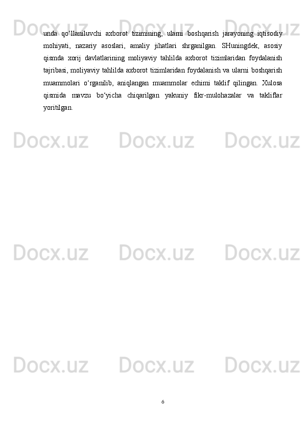 unda   qo‘llaniluvchi   axborot   tizimining,   ularni   boshqarish   jarayoning   iqtisodiy
mohiyati,   nazariy   asoslari,   amaliy   jihatlari   shrganilgan.   SHuningdek,   asosiy
qismda   xorij   davlatlarining   moliyaviy   tahlilda   axborot   tizimlaridan   foydalanish
tajribasi, moliyaviy tahlilda axborot tizimlaridan foydalanish va ularni boshqarish
muammolari   o‘rganilib,   aniqlangan   muammolar   echimi   taklif   qilingan.   Xulosa
qismida   mavzu   bo‘yicha   chiqarilgan   yakuniy   fikr-mulohazalar   va   takliflar
yoritilgan.
6 