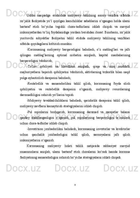 Ushbu   maqsadga   erishishda   moliyaviy   tahlilning   asosiy   vazifasi   sifatida
xo‘jalik  faoliyatida  yo‘l   quyilgan   kamchiliklar  sabablarini   o‘rgangan  holda  ularni
bartaraf   etish   bo‘yicha   tegishli   chora-tadbirlarni   ishlab   chiqish   va   mavjud
imkoniyatlardan to‘liq foydalanishga yordam berishdan iborat. Binobarin, xo‘jalik
yurituvchi   subyektlar   faoliyatini   tahlil   etishda   moliyaviy   tahlilning   vazifalari
sifatida quyidagilarni keltirish mumkin:
-Korxonaning   moliyaviy   barqarorligini   baholash,   o‘z   mablag‘lari   va   jalb
qilingan   mablag‘larning   optimal   nisbatini   aniqlash,   kapital   manbalarining
barqarorligini tekshirish;
-To‘lov   qobiliyati   va   likvidlikni   aniqlash,   qisqa   va   uzoq   muddatli
majburiyatlarni   bajarish   qobiliyatini   tekshirish,   aktivlarning   tezkorlik   bilan   naqd
pulga aylantirilish darajasini baholash;
-Rentabellik   va   samaradorlikni   tahlil   qilish,   korxonaning   foyda   olish
qobiliyatini   va   rentabellik   darajasini   o‘rganish,   moliyaviy   resurslarning
daromadliligini oshirish yo‘llarini topish.
-Moliyaviy   tavakkalchiliklarni   baholash,   qarzdorlik   darajasini   tahlil   qilish,
moliyaviy xavflarni kamaytirish strategiyalarini ishlab chiqish.
-Pul   oqimlarini   boshqarish,   korxonaning   daromad   va   xarajatlar   balansi
qanday   shakllanganligini   o‘rganish,   pul   oqimlarining   barqarorligini   ta’minlash
uchun chora-tadbirlar ishlab chiqish.
-Investitsion   jozibadorlikni   baholash,   korxonaning   investorlar   va   kreditorlar
uchun   qanchalik   jozibadorligini   tahlil   qilish,   sarmoyalarni   jalb   qilish
imkoniyatlarini o‘rganish.
Korxonaning   moliyaviy   holati   tahlili   natijasida   rahbariyat   mavjud
muammolarni   aniqlab,   ularni   bartaraf   etish   choralarini   ko‘radi   hamda   korxona
faoliyatining samaradorligini oshirish bo‘yicha strategiyalarni ishlab chiqadi.
9 