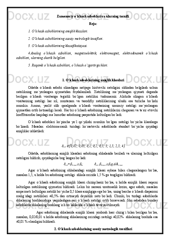 Zamonaviy o`lchash asboblari va ularning tasnifi.
Reja:
1.  O`lchash asboblarining aniqlik klasslari .
2. O`lchash asboblarining asosiy metrologik tavsiflari.
3. O`lchash asboblarining klassifikatsiyasi.
4.Analog   o`lchash   asboblari,   magnitoelektrik,   elektromagnit,   elektrodinamik   o`lchash
asboblari, ularning shartli belgilari.
5. Raqamli o`lchash asboblari, o`lchash o`zgartirgichlari.
1. O`lchash asboblarining aniqlik klasslari
Odatda   o`lchash   asbobi   olinadigan   natijaga   kirituvchi   xatoligini   oldindan   belgilash   uchun
xatolikning   me`yorlangan   qiymatidan   foydalaniladi.   Xatolikning   me`yorlangan   qiymati   deganda
berilgan   o`lchash   vositasiga   tegishli   bo`lgan   xatolikni   tushunamiz.   Alohida   olingan   o`lchash
vositasining   xatoligi   har   xil,   muntazam   va   tasodifiy   xatoliklarining   ulushi   esa   turlicha   bo`lishi
mumkin.   Ammo,   yaxlit   olib   qaralganda   o`lchash   vositasining   umumiy   xatoligi   me`yorlangan
qiymatdan ortib ketmasligi kerak. Har bir o`lchash asbobining xatoliklarini chegarasi va ta`sir etuvchi
koeffitsientlar haqidagi ma`lumotlar asbobning pasportida keltirilgan bo`ladi.
O`lchash   asboblari   ko`pincha   yo`l   qo`yilishi   mumkin   bo`lgan   xatoligi   bo`yicha   klasslarga
bo`linadi.   Masalan:   elektromexanik   turidagi   ko`rsatuvchi   asboblarda   standart   bo`yicha   quyidagi
aniqliklar ishlatiladi:
а.k  	 0,02; 0,05; 0,1; 0,2; 0,5; 1; 1,5; 2,5; 4	
Odatda,   asboblarning   aniqlik   klasslari   asbobning   shkalasida   beriladi   va   ularning   keltirilgan
xatoligini bildirib, quyidagicha bog`langan bo`ladi:	
а.k =	
k mах	 k ;
                      	 а.k  	
k mах	 k q	 /А
х max
Agar   o`lchash   asbobining   shkalasidagi   aniqlik   klassi   aylana   bilan   chegaralangan   bo`lsa,
masalan 1,5, u holda bu asbobning xatoligi  shkala oxirida 1,5 % ga tengligini bildiradi.
Agar   o`lchash   asbobining   aniqlik   klassi   chiziqchasiz   bo`lsa,   u   holda   aniqlik   klassi   raqami
keltirilgan   xatolikning   qiymatini   bildiradi.   Lekin   bir   narsani   unutmaslik   lozim,   agar   asbob,   masalan
ampermetr keltirilgan xatolik bo`yicha 0,5 klass aniqligiga ega bo`lsa, uning barcha o`lchash diapazoni
oralig`idagi   xatoliklari   ±0,5%   dan   ortmaydi   deyishlik   xato   bo`ladi.   Chunki,   bu   turdagi   asboblarda
shkalaning   boshlanishiga   yaqinlashgan   sari   o`lchash   xatoligi   ortib   boraveradi.   Shu   sababdan   bunday
asboblarda shkalaning boshlang`ich bo`laklarida o`lchash tavsiya etilmaydi.
Agar   asbobning   shkalasida   aniqlik   klassi   yonbosh   kasr   chizig`i   bilan   berilgan   bo`lsa,
masalan, 0,02/0,01 u holda asbobning shkalasining oxiridagi xatoligi ±0,02%   shkalaning boshida esa
±0,01 % ekanligini bildiradi.
2. O`lchash asboblarining asosiy metrologik tavsiflari
