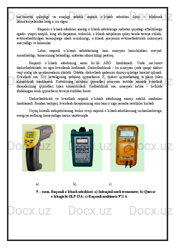 ma`lumotni   qulayligi   va   aniqligi   sababli   raqamli   o`lchash   asboblari   ilmiy   –   tekshirish
laboratoriyalaridan keng o`rin olgan.
Raqamli o`lchash asboblari analog o`lchash asboblariga nisbatan quyidagi afzalliklarga
egadir: yuqori aniqlik, keng ish diapazoni, tezkorlik, o`lchash natijalarini qulay tarzda tavsiya etilishi,
avtomatlashtirilgan   tarmoqlarga   ulash   mumkinligi,   o`lchash   jarayonini   avtomatlashtirish   imkoniyati
mavjudligi va hokazolar.
Lekin   raqamli   o`lchash   asboblarining   ham   muayyan   kamchiliklari   mavjud:
murakkabligi, tannarxining balandligi, nisbatan ishonchliligi pastroq. 
Raqamli   o`lchash   asbobining   asosi   bo`lib   ARO`   hisoblanadi.   Unda   ma`lumot
diskretlashtiriladi,   so`ngra   kvantlanib   kodlanadi.   Diskretlashtirish   –   bu   muayyan   (juda   qisqa)   diskret
vaqt oralig`ida qaydnomalarni olishdir. Odatda, diskretlash qadamini doimiy qilishga harakat qilinadi.
Kvantlash   esa,   X(t)   kattaligining   uzluksiz   qiymatlarini   Х
n   diskret   qiymatlarning   to`plami   bilan
almashtirish   hisoblanadi.   Kattalikning   uzluksiz   qiymatlari   muayyan   tartiblar   asosida   kvantlash
darajalarining   qiymatlari   bilan   almashtiriladi.   Kodlashtirish   esa,   muayyan   ketma   –   ketlikda
ifodalangan sonli qiymatlarni tavsiya etishdan iborat.
Diskretlashtirish   va   kvantlash   raqamli   o`lchash   asbobining   asosiy   xatolik   manbalari
hisoblanadi. Bundan tashqari, kvantlash darajalarining soni ham o`ziga yarasha xatoliklar kiritadi. 
Suyuq kristalli indiqatorlarning tezkor rivoji raqamli o`lchash asboblarining ixchamlashuviga,
energiya sarfining kamayishiga zamin yaratmoqda .
        a)                                       b)                                     c)
9 – rasm. Raqamli o`lchash asboblari: a)  Infraqizil nurli termometr; b) Quvvat
o`lchagichi OLP-15A; c) Raqamli multimetr 971  А . 