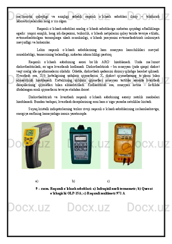 ma`lumotni   qulayligi   va   aniqligi   sababli   raqamli   o`lchash   asboblari   ilmiy   –   tekshirish
laboratoriyalaridan keng o`rin olgan.
Raqamli o`lchash asboblari analog o`lchash asboblariga nisbatan quyidagi afzalliklarga
egadir: yuqori aniqlik, keng ish diapazoni, tezkorlik, o`lchash natijalarini qulay tarzda tavsiya etilishi,
avtomatlashtirilgan   tarmoqlarga   ulash   mumkinligi,   o`lchash   jarayonini   avtomatlashtirish   imkoniyati
mavjudligi va hokazolar.
Lekin   raqamli   o`lchash   asboblarining   ham   muayyan   kamchiliklari   mavjud:
murakkabligi, tannarxining balandligi, nisbatan ishonchliligi pastroq. 
Raqamli   o`lchash   asbobining   asosi   bo`lib   ARO`   hisoblanadi.   Unda   ma`lumot
diskretlashtiriladi,   so`ngra   kvantlanib   kodlanadi.   Diskretlashtirish   –   bu   muayyan   (juda   qisqa)   diskret
vaqt oralig`ida qaydnomalarni olishdir. Odatda, diskretlash qadamini doimiy qilishga harakat qilinadi.
Kvantlash   esa,   X(t)   kattaligining   uzluksiz   qiymatlarini   Х
n   diskret   qiymatlarning   to`plami   bilan
almashtirish   hisoblanadi.   Kattalikning   uzluksiz   qiymatlari   muayyan   tartiblar   asosida   kvantlash
darajalarining   qiymatlari   bilan   almashtiriladi.   Kodlashtirish   esa,   muayyan   ketma   –   ketlikda
ifodalangan sonli qiymatlarni tavsiya etishdan iborat.
Diskretlashtirish   va   kvantlash   raqamli   o`lchash   asbobining   asosiy   xatolik   manbalari
hisoblanadi. Bundan tashqari, kvantlash darajalarining soni ham o`ziga yarasha xatoliklar kiritadi. 
Suyuq kristalli indiqatorlarning tezkor rivoji raqamli o`lchash asboblarining ixchamlashuviga,
energiya sarfining kamayishiga zamin yaratmoqda .
        a)                                       b)                                     c)
9 – rasm. Raqamli o`lchash asboblari: a)  Infraqizil nurli termometr; b) Quvvat
o`lchagichi OLP-15A; c) Raqamli multimetr 971  А .