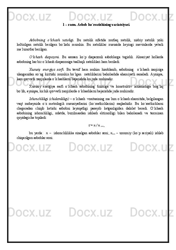 1 – rasm. Asbob k o` rsatishining variatsiyasi.
Asbobning   o`lchash   xatoligi.   Bu   xatolik   sifatida   mutlaq   xatolik,   nisbiy   xatolik   yoki
keltirilgan   xatolik   berilgan   bo`lishi   mumkin.   Bu   xatoliklar   xususida   keyingi   mavzularda   yetarli
ma`lumotlar berilgan.
O`lchash   diapazoni.   Bu   asosan   ko`p   diapazonli   asboblarga   tegishli.   Aksariyat   hollarda
asbobning har bir o`lchash diapazoniga taalluqli xatoliklari ham beriladi.
Xususiy   energiya   sarfi.   Bu   tavsif   ham   muhim   hisoblanib,   asbobning     o`lchash   zanjiriga
ulanganidan   so`ng   kiritishi   mumkin   bo`lgan     xatoliklarini   baholashda   ahamiyatli   sanaladi.   Ayniqsa,
kam quvvatli zanjirlarda o`lchashlarni bajarishda bu juda muhimdir.
Xususiy   energiya   sarfi   o`lchash   asbobining   tizimiga   va   konstruktiv   ishlanishiga   bog`liq
bo`lib, ayniqsa, kichik quvvatli zanjirlarda o`lchashlarni bajarishda juda muhimdir.
Ishonchliligi (chidamliligi)   – o`lchash   vositasining ma`lum o`lchash sharoitida, belgilangan
vaqt   mobaynida   o`z   metrologik   xususiyatlarini   (ko`rsatkichlarini)   saqlashidir.   Bu   ko`rsatkichlarni
chegaradan   chiqib   ketishi   asbobni   layoqatligi   pasayib   ketganligidan   dalolat   beradi.   O`lchash
asbobining   ishonchliligi,   odatda,   buzilmasdan   ishlash   ehtimolligi   bilan   baholanadi   va   taxminan
quyidagicha topiladi:
 = n / n  
um  ,
bu   yerda:     n   –     ishonchlilikka   sinalgan   asboblar   soni;   n
um   –   umumiy   (ko`p   seriyali)   ishlab
chiqarilgan asboblar soni.