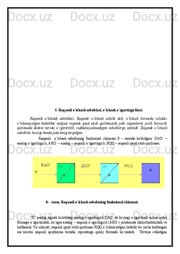 5. Raqamli o`lchash asboblari, o`lchash o`zgartirgichlari
Raqamli   o`lchash   asboblari.   Raqamli   o`lchash   asbobi   deb,   o`lchash   borasida   uzluksiz
o`lchanayotgan   kattalikni   natijasi   raqamli   qayd   etish   qurilmasida   yoki   raqamlarni   yozib   boruvchi
qurilmada   diskret   tarzda   o`zgartirilib,   indikatsiyalanadigan   asboblarga   aytiladi.   Raqamli   o`lchash
asboblari hozirgi kunda juda keng tarqalgan.
Raqamli     o`lchash   asbobining   funksional   chizmasi   8   –   rasmda   keltirilgan:   KAO`   –
analog o`zgartirgich; ARO` – analog – raqamli o`zgartirgich; RQQ – raqamli qayd etish qurilmasi.
8 –  rasm. Raqamli o`lchash asbobining funksional chizmasi.
“ Х ”  analog signali kirishdagi analog o`zgartirgich KAO` da keyingi o`zgartirish uchun qulay
formaga o`zgartiriladi, so`ngra analog – raqamli o`zgartirgich (ARO`) yordamida diskretlashtiriladi va
kodlanadi. Va nihoyat, raqamli qayd etish qurilmasi RQQ o`lchanayotgan kattalik bo`yicha kodlangan
ma`umotni   raqamli   qaydnoma   tarzida,   operatorga   qulay   formada   ko`rsatadi.     Tavsiya   etiladigan 
