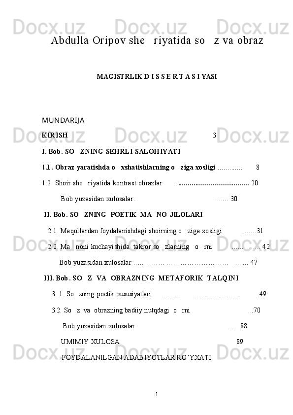 Abdulla Oripov she r iyat i d a  s o	 z va obraz
MAGISTRLIK D I S S E R T A S I YASI
MUN DARIJ A
KIRISH     3                             	

I. Bob. SO ZNING SEHRLI SALOHIYATI 

1 .1. Obraz yaratishda o xshatishlarning o ziga xosligi	
   .............  8	
1.2. Shoir she riyatida kontrast obrazlar ..	
  .....................................  20
          Bob yuzasidan xulosalar. ....... 30	

 II. Bob.  SO ZNING   POETIK  MA NO  JILOLARI	
 
   2.1. Maqollardan foydalanishdagi shoirning o ziga xosligi  . ......31	
 
   2.2. Ma noni kuchayishida  takror so zlarning   o rni 	
   ..	 .............  42  
Bob yuzasidan xulosalar   .. ………………………………… ....... 47	

 III. Bob. SO Z  VA  OBRAZNING  METAFORIK  TALQINI	

     3. 1.  So zning  poetik  xususiyatlari	
        ……… ………………… ..	  49
      3.2.  So z  va  obrazning badiiy nutqdagi  o rni 	
  ...70	
            Bob yuzasidan xulosalar   ....  88	

          UMIMIY XULOSA  89	

           FOYDALANILGAN ADABIYOTLAR R O ’ YXATI	

1 