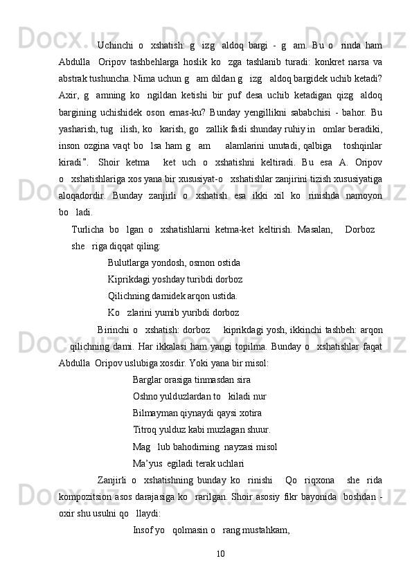 Uchinchi   o xshatish:   g izg aldoq   bargi   -   g am.   Bu   o rinda   ham    
Abdulla     Oripov   tashbehlarga   hoslik   ko zga   tashlanib   turadi:   konkret   narsa   va	

abstrak tushuncha. Nima uchun g am dildan g izg aldoq bargidek uchib ketadi?	
  
Axir,   g amning   ko ngildan   ketishi   bir   puf   desa   uchib   ketadigan   qizg aldoq	
  
bargining   uchishidek   oson   emas-ku?   Bunday   yengillikni   sababchisi   -   bahor.   Bu
yasharish, tug ilish, ko karish, go zallik fasli shunday ruhiy in omlar beradiki,	
   
inson   ozgina   vaqt   bo lsa   ham   g am     alamlarini   unutadi,   qalbiga   toshqinlar	
   
kiradi .   Shoir   ketma   ket   uch   o xshatishni   keltiradi.   Bu   esa   A.   Oripov	
	 
o xshatishlariga xos yana bir xususiyat-o xshatishlar zanjirini tizish xususiyatiga	
 
aloqadordir.   Bunday   zanjirli   o xshatish   esa   ikki   xil   ko rinishda   namoyon	
 
bo ladi.	

Turlicha   bo lgan   o xshatishlarni   ketma-ket   keltirish.   Masalan,   Dorboz	
   
she riga diqqat qiling:	

               Bulutlarga yondosh, osmon ostida 
               Kiprikdagi yoshday turibdi dorboz
               Qilichning damidek arqon ustida.
               Ko zlarini yumib yuribdi dorboz	

Birinchi o xshatish: dorboz   kiprikdagi yosh, ikkinchi tashbeh: arqon	
 
  qilichning   dami.   Har   ikkalasi   ham   yangi   topilma.   Bunday   o xshatishlar   faqat	
 
A bdulla   Oripov uslubiga xosdir. Yoki yana bir misol:
                  Barglar orasiga tinmasdan sira
                  Oshno yuld u zlardan to kiladi nur	

                  Bilmayman qiynaydi qaysi xotira
                 Titroq yuld u z kabi muzlagan shuur.
                  Mag lub bahodirning  nayzasi misol	

                  Ma ’ yus  egiladi terak uchlari   
   Zanjirli   o xshatishning   bunday   ko rinishi   Qo riqxona   she rida	
     
kompozitsion  asos  darajasiga   ko rarilgan.  Shoir   asosiy   fikr   bayonida    boshdan   -	

oxir shu usulni qo llaydi: 	

                Insof yo qolmasin o rang mustahkam,	
 
10 