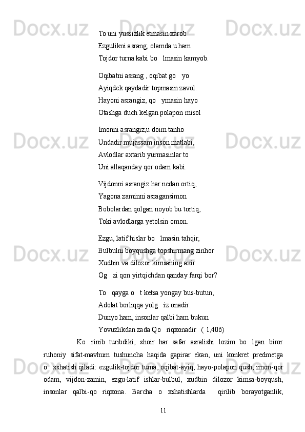                  To uni yussizlik etmasin xarob
                 Ezgulikni asrang, olamda u ham
                 Tojdor turna kabi bo lmasin kamyob.
                 Oqibatni asrang , oqibat go yo	

                 Ayiqdek qaydadir topmasin zavol. 
                Hayoni asrangiz, qo ymasin hayo	

                 Otashga duch kelgan polapon misol 
       Imonni asrangiz,u doim tanho
                 Undadir mujassam inson matlabi,
                  Avlodlar axtarib yurmasinlar to
                  Uni allaqanday qor odam kabi.
                  Vijdonni asrangiz har nedan ortiq,     
                  Yagona zaminni asragansimon 
                   Bobolardan qolgan noyob bu tortiq,
                   Toki avlodlarga yetolsin omon.
                   Ezgu, latif hislar bo lmasin tahqir,

                   Bulbulni boyqushga topshirmang zinhor 
                   Xudbin va dilozor kimsaning axir 
                   Og zi qon yirtqichdan qanday farqi bor?	

                   To qayga o t ketsa yongay bus-butun,
 
                    Adolat borliqqa yolg iz onadir.	

                    Dunyo ham, insonlar qalbi ham bukun
                    Yovuzlikdan zada Qo riqxonadir   ( 1,406)

  Ko rinib   turibdiki,   shoir   har   safar   asralishi   lozim   bo lgan   biror	
 
ruhoniy   sifat-mavhum   tushuncha   haqida   gapirar   ekan,   uni   konkret   predmetga
o xshatish qiladi: ezgulik-tojdor turna, oqibat-ayiq, hayo-polapon qush, imon-qor	

odam,   vijdon-zamin,   ezgu-latif   ishlar-bulbul,   xudbin   dilozor   kimsa-boyqush,
insonlar   qalbi-qo riqxona.   Barcha   o xshatishlarda     qirilib   borayotganlik,	
 
11 