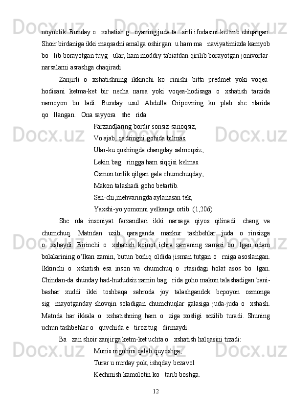 noyoblik. Bunday o xshatish g oyaning juda ta sirli ifodasini keltirib chiqargan.  
Shoir birdaniga ikki maqsadni amalga oshirgan: u ham ma naviyatimizda kamyob	

bo lib borayotgan tuyg ular, ham moddiy tabiatdan qirilib borayotgan jonivorlar-	
 
narsalarni asrashga chaqiradi.
  Zanjirli   o xshatishning   ikkinchi   ko rinishi   bitta   predmet   yoki   voqea-	
 
hodisani   ketma-ket   bir   necha   narsa   yoki   voqea-hodisaga   o xshatish   tarzida	

namoyon   bo ladi.   Bunday   usul   Abdulla   Oripovning   ko plab   she rlarida	
  
qo llangan. Ona sayyora she rida:	
   
             Farzandlaring bordir sonsiz-sanoqsiz,
            Vo ajab, qadringni gohida bilmas.
             Ular-ku qoshingda changday salmoqsiz,
             Lekin bag ringga ham siqqisi kelmas.	

                Osmon torlik qilgan gala chumchuqday,
              Makon talashadi goho betartib.
              Sen-chi,mehvaringda aylanasan tek,
              Yaxshi-yo yomonni yelkanga ortib. (1,206)
She rda   insoniyat   farzandlari   ikki   narsaga   qiyos   qilinadi:   chang   va	

chumchuq.   Matndan   uzib   qaraganda   mazkur   tashbehlar   juda   o rinsizga	

o xshaydi.   Birinchi   o xshatish   koinot   ichra   zarraning   zarrasi   bo lgan   odam	
  
bolalarining o ‘ lkan zamin, butun borliq oldida jisman tutgan o rniga asoslangan.	

Ikkinchi   o xshatish   esa   inson   va   chumchuq   o rtasidagi   holat   asos   bo lgan.	
  
Chindan-da shunday had-hududsiz zamin bag rida goho makon talashadigan bani-	

bashar   xuddi   ikki   toshbaqa   sahroda   joy   talashgandek   bepoyon   osmonga
sig mayotganday   shovqin   soladigan   chumchuqlar   galasiga   juda-juda   o xshash.	
 
Matnda   har   ikkala   o xshatishning   ham   o ziga   xosligi   sezilib   turadi.   Shuning	
 
uchun tashbehlar o quvchida e tiroz tug dirmaydi.	
  
Ba zan shoir zanjirga ketm-ket uchta o xshatish halqasini tizadi:	
 
               Munis nigohini qalab quyoshga,
               Turar u nurday pok, ishqday bezavol.
               Kechmish kamolotin ko tarib boshga.	

12 