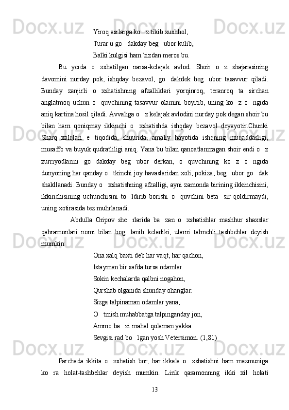                Yiroq asrlarga ko z tikib xushhol,
                Turar u go dakday beg ubor kulib,	
 
                Balki kulgisi ham bizdan meros bu.
Bu   yerda   o xshatilgan   narsa-kelajak   avlod.   Shoir   o z   shajarasining	
 
davomini   nurday   pok,   ishqday   bezavol,   go dakdek   beg ubor   tasavvur   qiladi.	
 
Bunday   zanjirli   o xshatishning   afzalliklari   yorqinroq,   teranroq   ta sirchan	
 
anglatmoq   uchun   o quvchining   tasavvur   olamini   boyitib,   uning   ko z   o ngida
  
aniq kartina hosil qiladi. Avvaliga o z kelajak avlodini nurday pok degan shoir bu	

bilan   ham   qoniqmay   ikkinchi   o xshatishda   ishqday   bezavol   deyayotir.Chunki	

Sharq   xalqlari   e tiqodida,   shuurida,   amaliy   hayotida   ishqning   muqaddasligi,	

musaffo va buyuk qudratliligi aniq. Yana bu bilan qanoatlanmagan shoir endi o z	

zurriyodlarini   go dakday   beg ubor   derkan,   o quvchining   ko z   o ngida	
    
dunyoning har qanday o tkinchi joy havaslaridan xoli, pokiza, beg ubor go dak	
  
shakllanadi. Bunday o xshatishning afzalligi, ayni zamonda birining ikkinchisini,	

ikkinchisining   uchunchisini   to ldirib   borishi   o quvchini   beta sir   qoldirmaydi,	
  
uning xotirasida tez muhrlanadi.
                  Abdulla   Oripov   she rlarida   ba zan   o xshatishlar   mashhur   shaxslar
  
qahramonlari   nomi   bilan   bog lanib   keladiki,   ularni   talmehli   tashbehlar   deyish

mumkin:
Ona xalq baxti deb har vaqt, har qachon,
Istayman bir safda tursa odamlar.
Sokin kechalarda qalbni nogahon,
Qurshab olganida shunday ohanglar.
Sizga talpinaman odamlar yana,
O tmish muhabbatga talpinganday jon,	

Ammo ba zi mahal qolaman yakka 	

Sevgisi rad bo lgan yosh Vetersimon. (1,81)	

Parchada   ikkita   o xshatish   bor,   har   ikkala   o xshatishni   ham   mazmuniga	
 
ko ra   holat-tashbehlar   deyish   mumkin.   Lirik   qaramonning   ikki   xil   holati	

13 