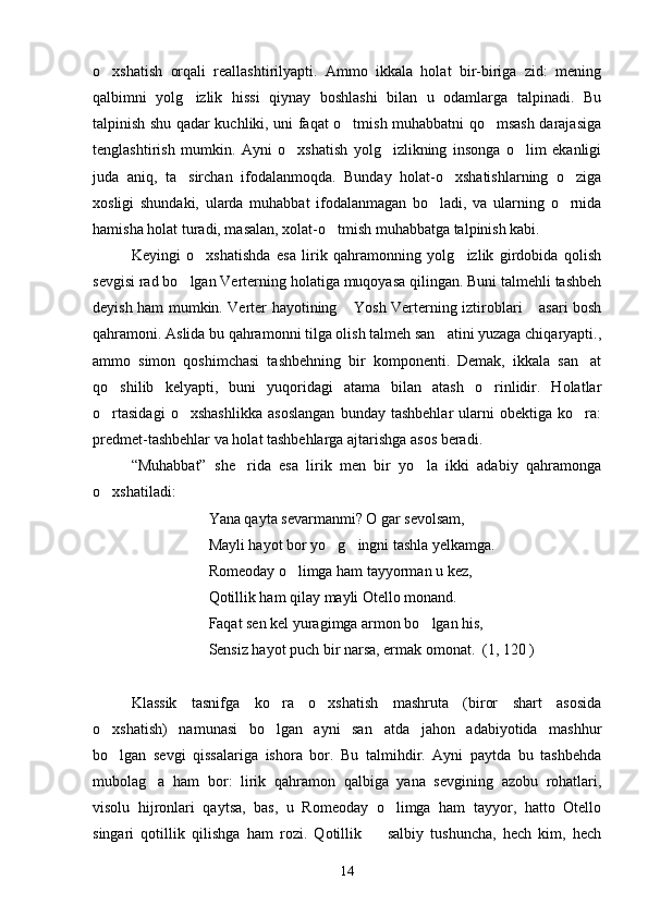 o xshatish   orqali   reallashtirilyapti.   Ammo   ikkala   holat   bir-biriga   zid:   mening
qalbimni   yolg izlik   hissi   qiynay   boshlashi   bilan   u   odamlarga   talpinadi.   Bu	

talpinish shu qadar kuchliki, uni faqat o tmish muhabbatni qo msash darajasiga	
 
tenglashtirish   mumkin.   Ayni   o xshatish   yolg izlikning   insonga   o lim   ekanligi	
  
juda   aniq,   ta sirchan   ifodalanmoqda.   Bunday   holat-o xshatishlarning   o ziga	
  
xosligi   shundaki,   ularda   muhabbat   ifodalanmagan   bo ladi,   va   ularning   o rnida	
 
hamisha holat turadi, masalan, xolat-o tmish muhabbatga talpinish kabi.	

Keyingi   o xshatishda   esa   lirik   qahramonning   yolg izlik   girdobida   qolish	
 
sevgisi rad bo lgan Verterning holatiga muqoyasa qilingan. Buni talmehli tashbeh	

deyish ham mumkin. Verter hayotining  Yosh Verterning iztiroblari  asari bosh	
 
qahramoni. Aslida bu qahramonni tilga olish talmeh san atini yuzaga chiqaryapti.,	

ammo   simon   qoshimchasi   tashbehning   bir   komponenti.   Demak,   ikkala   san at	

qo shilib   kelyapti,   buni   yuqoridagi   atama   bilan   atash   o rinlidir.   Holatlar	
 
o rtasidagi   o xshashlikka   asoslangan   bunday   tashbehlar   ularni   obektiga   ko ra:
  
predmet-tashbehlar va holat tashbehlarga ajtarishga asos beradi.
“Muhabbat”   she rida   esa   lirik   men   bir   yo la   ikki   adabiy   qahramonga	
 
o xshatiladi:	

     Yana qayta sevarmanmi? O gar sevolsam, 
      Mayli hayot bor yo g ingni tashla yelkamga.	
 
      Romeoday o limga ham tayyorman u kez,	

      Qotillik ham qilay mayli Otello monand.
      Faqat sen kel yuragimga armon bo lgan his,	

      Sensiz hayot puch bir narsa, ermak omonat.  (1, 120 )
Klassik   tasnifga   ko ra   o xshatish   mashruta   (biror   shart   asosida	
 
o xshatish)   namunasi   bo lgan   ayni   san atda   jahon   adabiyotida   mashhur	
  
bo lgan   sevgi   qissalariga   ishora   bor.   Bu   talmihdir.   Ayni   paytda   bu   tashbehda

mubolag a   ham   bor:   lirik   qahramon   qalbiga   yana   sevgining   azobu   rohatlari,	

visolu   hijronlari   qaytsa,   bas,   u   Romeoday   o limga   ham   tayyor,   hatto   Otello	

singari   qotillik   qilishga   ham   rozi.   Qotillik     salbiy   tushuncha,   hech   kim,   hech	

14 