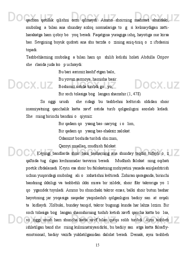 qachon   qotillik   qilishni   orzu   qilmaydi.   Ammo   shoirning   mahorati   shundaki,
mubolag a   bilan   ana   shunday   axloq   normalariga   to g ri   kelmaydigan   xatti-  
harakatga ham ijobiy bo yoq beradi. Faqatgina yuragiga ishq, hayotiga nur kirsa	

bas.   Sevgining   buyuk   qudrati   ana   shu   tarzda   o zining   aniq-tiniq   o z   ifodasini	
 
topadi.
Tashbehlarning   mubolag a   bilan   ham   qo shilib   kelishi   holati   Abdulla   Oripov	
 
she rlarida juda ko p uchraydi:	
 
Bu bari asrimiz kashf etgan balo,
Bu yovuz sarmoya, hamisha basir.
Boshimiz ustida turibdi go yo,	

Bir soch tolasiga bog langan shamshir.(1, 478)	

So nggi   urush   she ridagi   bu   tashbehni   keltirish   oldidan   shoir	
   
insoniyatning   qanchalik   katta   xavf   ostida   turib   qolganligini   asoslab   keladi.
She rning birinchi bandini o qiymiz:	
 
           Bir qadam qo ysang bas- naryog i o lim,	
  
           Bir qadam qo ysang bas
 - shaksiz xalokat.
           Odamzot boshida turibdi shu zum,
            Qazoyi muallaq, mudhish falokat.
Keyingi   bandlarda   shoir   bani   basharning   ana   shunday   taqdiri   tufayli   o z	

qalbida   tug ilgan   kechinmalar   tasvirini   beradi.   Mudhish   falokat ning   oqibati	
  
poetik ifodalanadi. Keyin esa shoir bu falokatning mohiyatini yanada aniqlashtirish
uchun yuqoridagi mubolag ali o xshatishni keltiradi. Zohiran qaraganda, birinchi	
 
bandning   ikkiligi   va   tashbehli   ikki   misra   bir   xildek,   shoir   fikr   takroriga   yo l	

qo ygandek tuyuladi. Ammo bu shunchaki takror emas, balki shoir butun bashar	

hayotining   jar   yoqasiga   naqadar   yaqinlashib   qolganligini   badiiy   san at   orqali	

ta kidlaydi.   Xolbuki,   bunday   tanqid,   takror   bugun	
 g i   kunda   har   lahza   lozim.   Bir
soch   tolasiga   bog langan   shamshirning   tushib   ketish   xavfi   qancha   katta   bo lsa,	
 
so nggi   urush   ham   shuncha   katta   xavf   bilan   qutqu   solib   turibdi.   Ayni   tashbeh	

ishlatilgan band she rning kulminatsiyasidirki, bu badiiy san atga katta falsafiy-	
 
emotsional,   badiiy   vazifa   yuklatilganidan   dalolat   beradi.   Demak,   ayni   tashbeh
15 