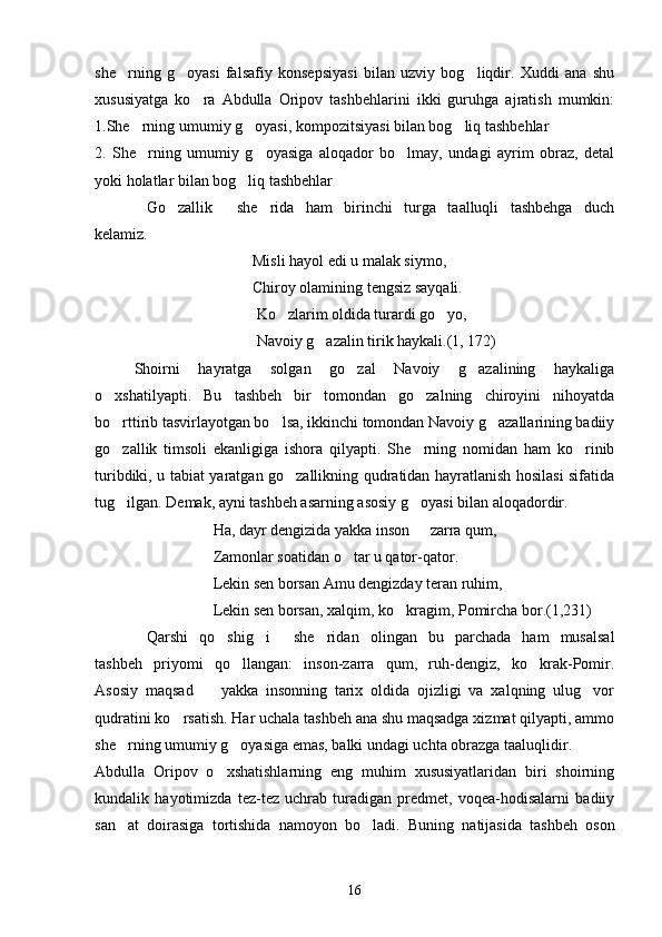 she rning   g oyasi   falsafiy   konsepsiyasi   bilan   uzviy   bog liqdir.   Xuddi   ana   shu  
xususiyatga   ko ra   Abdulla   Oripov   tashbehlarini   ikki   guruhga   ajratish   mumkin:	

1.She rning umumiy g oyasi, kompozitsiyasi bilan bog liq tashbehlar	
  
2.   She rning   umumiy   g oyasiga   aloqador   bo lmay,   undagi   ayrim   obraz,   detal
  
yoki holatlar bilan bog liq tashbehlar	

Go zallik   she rida   ham   birinchi   turga   taalluqli   tashbehga   duch	
   
kelamiz.
Misli hayol edi u malak siymo,
Chiroy olamining tengsiz sayqali.
  Ko zlarim oldida turardi go yo,	
 
 Navoiy g azalin tirik haykali.(1, 172)	

Shoirni   hayratga   solgan   go zal   Navoiy   g azalining   haykaliga	
 
o xshatilyapti.   Bu   tashbeh   bir   tomondan   go zalning   chiroyini   nihoyatda	
 
bo rttirib tasvirlayotgan bo lsa, ikkinchi tomondan Navoiy g azallarining badiiy
  
go zallik   timsoli   ekanligiga   ishora   qilyapti.   She rning   nomidan   ham   ko rinib
  
turibdiki, u tabiat yaratgan go zallikning qudratidan hayratlanish hosilasi sifatida	

tug ilgan. Demak, ayni tashbeh asarning asosiy g oyasi bilan aloqadordir.	
 
Ha, dayr dengizida yakka inson   zarra qum,	

Zamonlar soatidan o tar u qator-qator.	

Lekin sen borsan Amu dengizday teran ruhim,
Lekin sen borsan, xalqim, ko kragim, Pomircha bor.(1,231)	

Qarshi   qo shig i   she ridan   olingan   bu   parchada   ham   musalsal	
    
tashbeh   priyomi   qo llangan:   inson-zarra   qum,   ruh-dengiz,   ko krak-Pomir.	
 
Asosiy   maqsad     yakka   insonning   tarix   oldida   ojizligi   va   xalqning   ulug vor	
 
qudratini ko rsatish. Har uchala tashbeh ana shu maqsadga xizmat qilyapti, ammo	

she rning umumiy g oyasiga emas, balki undagi uchta obrazga taaluqlidir. 	
 
Abdulla   Oripov   o xshatishlarning   eng   muhim   xususiyatlaridan   biri   shoirning	

kundalik   hayotimizda   tez-tez   uchrab   turadigan   predmet,   voqea-hodisalarni   badiiy
san at   doirasiga   tortishida   namoyon   bo ladi.   Buning   natijasida   tashbeh   oson	
 
16 