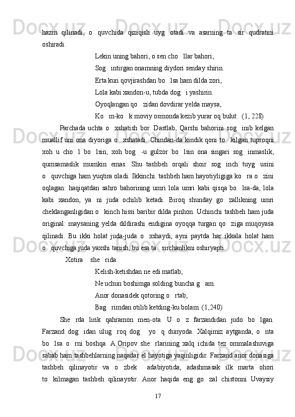 hazm   qilinadi,   o quvchida   qiziqish   uyg otadi   va   asarning   ta sir   qudratini  
oshiradi.
Lekin uning bahori, o sen cho llar bahori,	

Sog intirgan onamning diydori senday shirin.	

Erta kun qovjirashdan bo lsa ham dilda zori,	

Lola kabi xandon-u, tubda dog i yashirin.	

Oyoqlangan qo zidan dovdirar yelda maysa,	

Ko m-ko k moviy osmonda kezib yurar oq bulut.  (1, 228)	
 
Parchada   uchta   o xshatish   bor.   Dastlab,   Qarshi   bahorini   sog inib   kelgan	
 
muallif  uni ona diyoriga o xshatadi. Chindan-da kindik qoni  to kilgan tuproqni	
 
xoh   u   cho l   bo lsin,   xoh   bog -u   gulzor   bo lsin   ona   singari   sog inmaslik,	
    
qumsamaslik   mumkin   emas.   Shu   tashbeh   orqali   shoir   sog inch   tuyg usini	
 
o quvchiga ham yuqtira oladi. Ikkinchi. tashbeh ham hayotiyligiga ko ra o zini	
  
oqlagan:   haqiqatdan   sahro   bahorining   umri   lola   umri   kabi   qisqa   bo lsa-da,   lola	

kabi   xandon,   ya ni   juda   ochilib   ketadi.   Biroq   shunday   go zallikning   umri	
 
cheklanganligidan o kinch hissi baribir dilda pinhon. Uchinchi tashbeh ham juda	

original:   maysaning   yelda   dildirashi   endigina   oyoqqa   turgan   qo ziga   muqoyasa	

qilinadi.   Bu   ikki   holat   juda-juda   o xshaydi,   ayni   paytda   har   ikkala   holat   ham	

o quvchiga juda yaxshi tanish, bu esa ta sirchanlikni oshiryapti.	
 
Xotira  she rida:	
  
Kelish-ketishdan ne edi matlab,
Ne uchun boshimga solding buncha g am.	

Anor donasidek qotoring o rtab,	

Bag rimdan otilib ketding-ku bolam. (1,240)	

She rda   lirik   qahramon   men	
 - ota.   U   o z   farzandidan   judo   bo lgan.	 
Farzand   dog idan   ulug roq   dog   yo q   dunyoda.   Xalqimiz   aytganda,   o nta	
    
bo lsa   o rni   boshqa.   A.Oripov   she rlarining   xalq   ichida   tez   ommalashuviga	
  
sabab ham tashbehlarning naqadar el hayotiga yaqinligidir. Farzand anor donasiga
tashbeh   qilinayotir   va   o zbek     adabiyotida,   adashmasak   ilk   marta   ohori	

to kilmagan   tashbeh   qilinayotir.   Anor   haqida   eng   go zal   chistonni   Uvaysiy	
 
17 