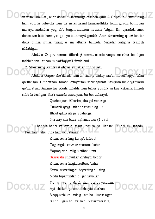 yaratgan   bo lsa,   anor   donasini   farzandga   tashbeh   qilib   A.Oripov   o quvchining 
ham   yodida   qoluvchi   ham   bir   nafas   xasrat   hamdardlikka   tondirguvchi   botinidan
marsiya   anduhlari   yog ilib   turgan   mahzun   misralar   bitgan.   Bir   qarashda   anor	

donasidan bitta kamaysa go yo bilinmaydigandek. Anor donasining qatoridan bir	

dona   olinsa   sitilsa   uning   o rni   albatta   bilinadi.   Naqadar   xalqona   tashbeh	

ishlatilgan.
Abdulla   Oripov   hamma   tillardagi   nazmu   nasrda   voqeu   mashhur   bo lgan	

tashbeh san atidan muvaffaqiyatli foydalandi. 	

1.2. Shoirning kantrast obraz yaratish mahorati
Аbdulla Oripov she’rlarida ham an’anaviy badiiy san’at muvoffaqiyat bilan
qo‘llangan.   Umr   xazoni   tomon   ketayotgan   shoir   qalbida   navqiron   his-tuyg‘ularni
qo‘zg‘atgan. Ammo har ikkala holatda ham bahor yoshlik va kuz keksalik timsoli
sifatida berilgan. She’r oxirida tazod yana bir bor uchraydi.
Quchoq och dilbarim, shu gul nahorga
Tumanli qayg ular bosmasin og ir	
 
Iltifot qilmasak jajji bahorga
Nuroniy kuz bizni siylamas axir.(1.251)
Bu   bandda   bahor   va   kuz   o z   ma nosida   qo llangan.   Xuddi   shu   tazodni
  
Pushkin  she rida ham uchratamiz.	
  
Kuzni sevarding-ku ajib tafovut,
Tegrangda shivirlar masuma bahor.
Yaproqlar o zligin etibon unut	

Sakrasahr  shovullar kuylaydi bedor.
Kuzni sevar d ingku xolbuki bahor
Kuzni sevardingku deyarding o zing.	

Nedir topar undan o jar hayollar	

Yo q  yo q  dardli shoir porloq yulduzni	
  
Ayt-chi kim g amli deb ayta olarkan.	

Boqquvchi ko zda g am bo lmasa agar.
  
Sil bo lgan go zalga o xsharmidi kuz,	
  
18 