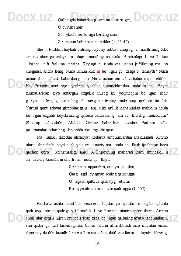Qalbingda bahordan g am bo lmasa gar, 
O buyuk shoir!
So ylachi sen kimga berding ozor,	

Sen cuhun bahorni qora etdilar.(1. 45-46)
She r Pushkin haykali oldidagi hayoliy suhbat, aniqrog i, muallifning XIX	
 
asr   rus   shoiriga   aytgan   jo shqin   monologi   shaklida.   Parchadagi   1-   va   2-   kuz	

bahor     juft   fasl   ma nosida.   Keyingi   o rinda   esa   ushbu   juftlikning   ma no	
   
chegarasi   ancha  keng.  Nima uchun  kuz   sil   bo lgan  go zalga  o xshaydi?  Nima	
  
uchun shoir qalbida bahordan g am? Nima uchun sen uchun bahorni qora etdilar.	

Ha ,   Pushkin   ayni   yigit   yoshida   yoshlik   quvonchlaridan   mahrum   edi.   Hayot
zulmatlaridan   ziyo   axtargan   ezgulik   chirog ini   yoqmoqchi   bo lgan   shoir	
 
g iybat-u   kin,   g azab   bijg ib   sasigan   ijtimoiy   muhitning   qurboni   bo ldi.	
   
Yurtini   qonu   adovat   girdoblariga   g arq,   elini   qullik   kishanlariga   mahkum   holda	

ko rgan   ezgulik   kuychisining   qalbida   bahordan   g am   bo lmasligi   mumkinmi?	
  
Shuning   uchundirki,   Abdulla   Oripov   bahor-kuz   tazodini   Pushkin   qalbi
po rtanalari bilan bog liq holda she rga kiritgan.
  
Ma lumki,   tazodlar   aksariyat   hollarda   antonimlardan   shakllanadi.   Ammo	

ularni   shunchaki   qayd   etish   yoki   an anaviy   ma noda   qo llash   ijodkorga   hech	
  
qachon   obro   keltirmasligi   aniq.   A.Oripovning   mahorati   ham   shundaki,   u	

an anaviy-tazodlarni ohorli ma noda qo llaydi:	
  
Seni kech topgandim, erta yo qotdim,	

Qarg agil loyiqman sening qahringga.	

O zgalar qalbida qadr uyg otdim,	
 
Biroq yetolmadim o zim qadringga.(1. 152)	

Parchada   uchta   tazod   bor:   kech-erta,   topdim-yo qotdim,   o zgalar   qalbida	
 
qadr uyg otmoq-qadriga yetolmaslik. 1- va 2-tazod antonimlardan iborat. Ammo	

shoir   ular   orqali   hijron   iztiroblaridan   zada   bo lgan   qalbning   afsus-nadomatlarini	

shu   qadar   go zal   tasvirlaganki,   bu   so zlarni   almashtirish   aslo   mumkin   emas.	
 
Ayni paytda ikki tazodli 1-misra 2-misra uchun dalil vazifasini o tayotir. Keyingi	

19 
