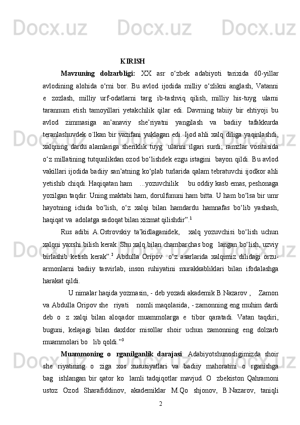                                                 KIRISH                                                                            
Mavzuning   dolzarbligi:   XX   asr   o‘zbek   adabiyoti   tarixida   60-yillar
avlodining   alohida   o‘rni   bor.   Bu   avlod   ijodida   milliy   o‘zlikni   anglash,   Vatanni
e zozlash,   milliy   urf-odatlarni   targ ib-tashviq   qilish,   milliy   his-tuyg ularni  
tarannum   etish   tamoyillari   yetakchilik   qilar   edi.   Davrning   tabiiy   bir   ehtiyoji   bu
avlod   zimmasiga   an’anaviy   she’riyatni   yangilash   va   badiiy   tafakkurda
teranlashuvdek o`lkan bir vazifani yuklagan edi. Ijod ahli xalq diliga yaqinlashdi,
xalqning   dardu   alamlariga   sheriklik   tuyg ularini   ilgari   surdi;   ramzlar   vositasida	

o‘z millatining tutqunlikdan ozod bo‘lishdek ezgu istagini   bayon qildi. Bu avlod
vakillari ijodida badiiy san’atning ko‘plab turlarida qalam tebratuvchi ijodkor ahli
yetishib chiqdi. Haqiqatan ham  ...yozuvchilik   bu oddiy kasb emas, peshonaga	
 
yozilgan taqdir. Uning maktabi ham, dorulfununi ham bitta. U ham bo‘lsa bir umr
hayotning   ichida   bo‘lish,   o‘z   xalqi   bilan   hamdardu   hamnafas   bo‘lib   yashash,
haqiqat va  adolatga sadoqat bilan xizmat qilishdir”. 1
Rus   adibi   A.Ostrovskiy   ta’kidlaganidek,   xalq   yozuvchisi   bo‘lish   uchun	

xalqni yaxshi bilish kerak. Shu xalq bilan chambarchas bog langan bo‘lish, uzviy	

birlashib   ketish   kerak”. 2
  Abdulla   Oripov     o‘z   asarlarida   xalqimiz   dilidagi   orzu-
armonlarni   badiiy   tasvirlab,   inson   ruhiyatini   murakkabliklari   bilan   ifodalashga
harakat qildi. 
  U nimalar haqida yozmasin, - deb yozadi akademik B.Nazarov ,  Zamon	
 
va Abdulla Oripov she riyati  nomli maqolasida, - zamonning eng muhim dardi	
 
deb   o z   xalqi   bilan   aloqador   muammolarga   e tibor   qaratadi.   Vatan   taqdiri,	
 
buguni,   kelajagi   bilan   daxldor   misollar   shoir   uchun   zamonning   eng   dolzarb
muammolari bo lib qoldi.”	
 3
 
Muammoning   o rganilganlik   darajasi	
 :   Adabiyotshunosligimizda   shoir
she riyatining   o ziga   xos   xususiyatlari   va   badiiy   mahoratini   o rganishga	
  
bag ishlangan   bir   qator   ko lamli   tadqiqotlar   mavjud.   O zbekiston   Qahramoni
  
ustoz   Ozod   Sharafiddinov,   akademiklar   M.Qo shjonov,   B.Nazarov,   taniqli	

2 