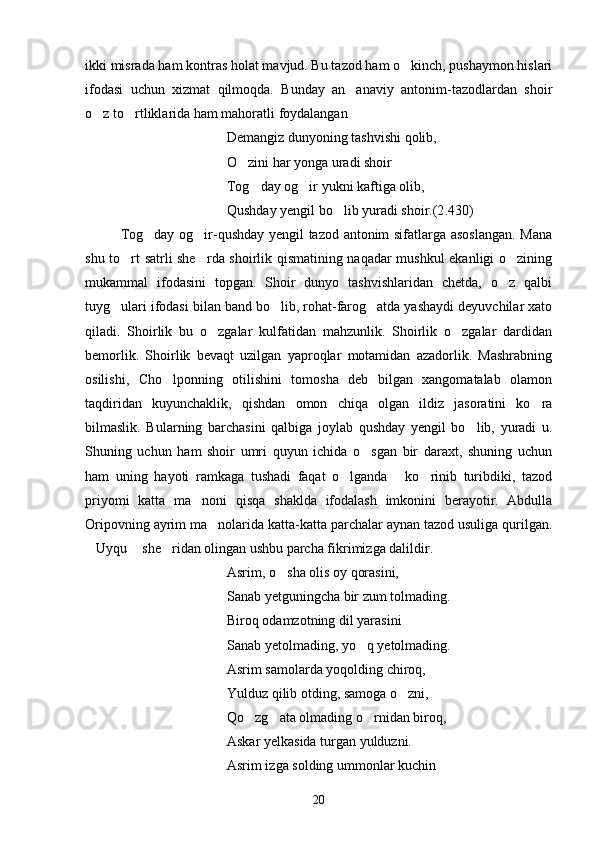 ikki misrada ham kontras holat mavjud. Bu tazod ham o kinch, pushaymon hislari
ifodasi   uchun   xizmat   qilmoqda.   Bunday   an anaviy   antonim-tazodlardan   shoir	

o z to rtliklarida ham mahoratli foydalangan	
 
Demangiz dunyoning tashvishi qolib,
O zini har yonga uradi shoir	

Tog day og ir yukni kaftiga olib,	
 
Qushday yengil bo lib yuradi shoir.(2	
 . 430)
Tog day og ir-qushday yengil tazod antonim sifatlarga asoslangan.  Mana	
 
shu to rt satrli she rda shoirlik qismatining naqadar mushkul ekanligi o zining	
  
mukammal   ifodasini   topgan.   Shoir   dunyo   tashvishlaridan   chetda,   o z   qalbi	

tuyg ulari ifodasi bilan band bo lib, rohat-farog atda yashaydi deyuvchilar xato	
  
qiladi.   Shoirlik   bu   o zgalar   kulfatidan   mahzunlik.   Shoirlik   o zgalar   dardidan	
 
bemorlik.   Shoirlik   bevaqt   uzilgan   yaproqlar   motamidan   azadorlik.   Mashrabning
osilishi,   Cho lponning   otilishini   tomosha   deb   bilgan   xangomatalab   olamon	

taqdiridan   kuyunchaklik,   qishdan   omon   chiqa   olgan   ildiz   jasoratini   ko ra	

bilmaslik.   Bularning   barchasini   qalbiga   joylab   qushday   yengil   bo lib,   yuradi   u.	

Shuning   uchun   ham   shoir   umri   quyun   ichida   o sgan   bir   daraxt,   shuning   uchun	

ham   uning   hayoti   ramkaga   tushadi   faqat   o lganda   ko rinib   turibdiki,   tazod	
  
priyomi   katta   ma noni   qisqa   shaklda   ifodalash   imkonini   berayotir.   Abdulla	

Oripovning ayrim ma nolarida katta-katta parchalar aynan tazod usuliga qurilgan.	

Uyqu  she ridan olingan ushbu parcha fikrimizga dalildir.	
  
Asrim, o sha olis oy qorasini,	

Sanab yetguningcha bir zum tolmading.
Biroq o d amzotning dil yarasini
Sanab yetolmading, yo q yetolmading.	

Asrim samolarda yoqolding chiroq,
Yulduz qilib otding, samoga o zni,	

Qo zg ata olmading o rnidan biroq,	
  
Askar yelkasida turgan yulduzni.
Asrim izga solding ummonlar kuchin
20 