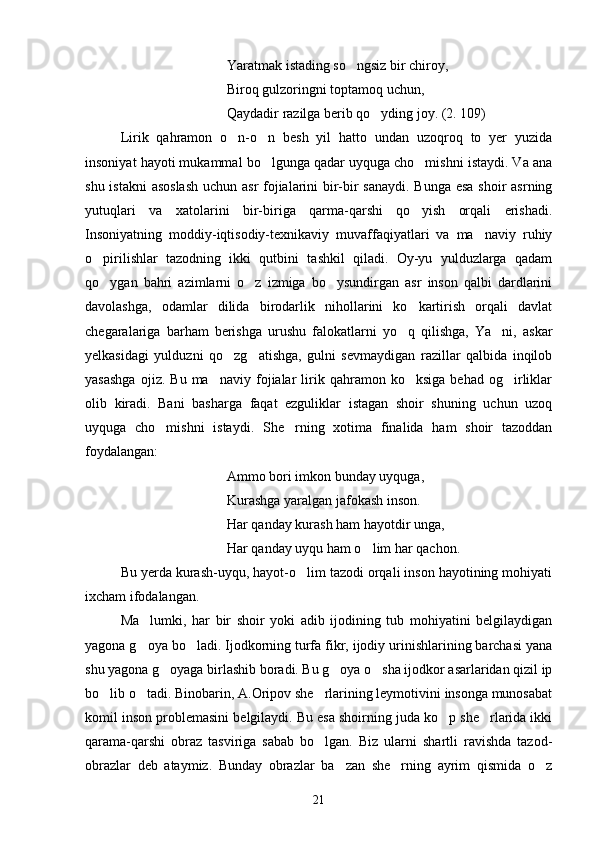 Yaratmak istading so ngsiz bir chiroy,
Biroq gulzoringni toptamoq uchun,
Qaydadir razilga berib qo yding joy. (2. 109)	

Lirik   qahramon   o n-o n   besh   yil   hatto   undan   uzoqroq   to   yer   yuzida	
 
insoniyat hayoti mukammal bo lgunga qadar uyquga cho mishni istaydi. Va ana	
 
shu istakni  asoslash  uchun asr fojialarini bir-bir sanaydi. Bunga esa shoir asrning
yutuqlari   va   xatolarini   bir-biriga   qarma-qarshi   qo yish   orqali   erishadi.	

Insoniyatning   moddiy-iqtisodiy-texnikaviy   muvaffaqiyatlari   va   ma naviy   ruhiy	

o pirilishlar   tazodning   ikki   qutbini   tashkil   qiladi.   Oy-yu   yulduzlarga   qadam	

qo ygan   bahri   azimlarni   o z   izmiga   bo ysundirgan   asr   inson   qalbi   dardlarini
  
davolashga,   odamlar   dilida   birodarlik   nihollarini   ko kartirish   orqali   davlat	

chegaralariga   barham   berishga   urushu   falokatlarni   yo q   qilishga,   Ya ni,   askar	
 
yelkasidagi   yulduzni   qo zg atishga,   gulni   sevmaydigan   razillar   qalbida   inqilob	
 
yasashga   ojiz.  Bu   ma naviy   fojialar   lirik  qahramon   ko ksiga   behad   og irliklar	
  
olib   kiradi.   Bani   basharga   faqat   ezguliklar   istagan   shoir   shuning   uchun   uzoq
uyquga   cho mishni   istaydi.   She rning   xotima   finalida   ham   shoir   tazoddan	
 
foydalangan:
Ammo bori imkon bunday uyquga,
Kurashga yaralgan jafokash inson.
Har qanday kurash ham hayotdir unga,
Har qanday uyqu ham o lim har qachon.	

Bu yerda kurash-uyqu, hayot-o lim tazodi orqali inson hayotining mohiyati	

ixcham ifodalangan.
Ma lumki,   har   bir   shoir   yoki   adib   ijodining   tub   mohiyatini   belgilaydigan	

yagona g oya bo ladi. Ijodkorning turfa fikr, ijodiy urinishlarining barchasi yana
 
shu yagona g oyaga birlashib boradi. Bu g oya o sha ijodkor asarlaridan qizil ip	
  
bo lib o tadi. Binobarin, A.Oripov she rlarining leymotivini insonga munosabat	
  
komil inson problemasini belgilaydi. Bu esa shoirning juda ko p she rlarida ikki	
 
qarama-qarshi   obraz   tasviriga   sabab   bo lgan.   Biz   ularni   shartli   ravishda   tazo	
 d -
obrazlar   deb   ataymiz.   Bunday   obrazlar   ba zan   she rning   ayrim   qismida   o z	
  
21 