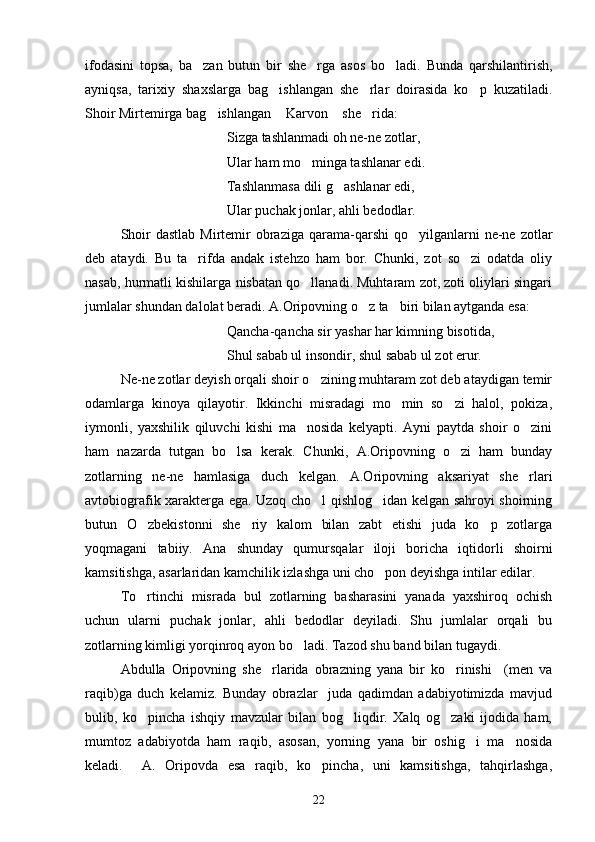 ifodasini   topsa,   ba zan   butun   bir   she rga   asos   bo ladi.   Bunda   qarshilantirish,  
ayniqsa,   tarixiy   shaxslarga   bag ishlangan   she rlar   doirasida   ko p   kuzatiladi.	
  
Shoir Mirtemirga bag ishlangan  Karvon  she rida:	
   
Sizga tashlanmadi oh ne-ne zotlar,
Ular ham mo minga tashlanar edi.	

Tashlanmasa dili g ashlanar edi,	

Ular puchak jonlar, ahli bedodlar.
Shoir   dastlab  Mirtemir   obraziga  qarama-qarshi   qo yilganlarni   ne-ne  zotlar	

deb   ataydi.   Bu   ta rifda   andak   istehzo   ham   bor.   Chunki,   zot   so zi   odatda   oliy	
 
nasab, hurmatli kishilarga nisbatan qo llanadi. Muhtaram zot, zoti oliylari singari	

jumlalar shundan dalolat beradi. A.Oripovning o z ta biri bilan aytganda esa:	
 
Qancha-qancha sir yashar har kimning bisotida,
Shul sabab ul insondir, shul sabab ul zot erur.
Ne-ne zotlar deyish orqali shoir o zining muhtaram zot deb ataydigan temir	

odamlarga   kinoya   qilayotir.   Ikkinchi   misradagi   mo min   so zi   halol,   pokiza,	
 
iymonli,   yaxshilik   qiluvchi   kishi   ma nosida   kelyapti.   Ayni   paytda   shoir   o zini	
 
ham   nazarda   tutgan   bo lsa   kerak.   Chunki	
 ,   A. O ripovning   o zi   ham   bunday	
zotlarning   ne-ne   hamlasiga   duch   kelgan.   A.Oripovning   aksariyat   she rlari	

avtobiografik xarakterga ega. Uzoq cho l qishlog idan kelgan sahroyi shoirning	
 
butun   O zbekistonni   she riy   kalom   bilan   zabt   etishi   juda   ko p   zotlarga	
  
yoqmagani   tabiiy.   Ana   shunday   qumursqalar   iloji   boricha   iqtidorli   shoirni
kamsitishga, asarlaridan kamchilik izlashga uni cho pon deyishga intilar edilar.	

To rtinchi   misrada   bul   zotlarning   basharasini   yanada   yaxshiroq   ochish	

uchun   ularni   puchak   jonlar,   ahli   bedodlar   deyiladi.   Shu   jumlalar   orqali   bu
zotlarning kimligi yorqinroq ayon bo ladi. Tazod shu ba	
 n d bilan tugaydi.
Abdulla   Oripovning   she rlarida   obrazning   yana   bir   ko rinishi     (men   va	
 
raqib)ga   duch   kelamiz.   Bunday   obrazlar     juda   qadimdan   adabiyotimizda   mavjud
bulib,   ko pincha   ishqiy   mavzular   bilan   bog liqdir.   Xalq   og zaki   ijodida   ham,	
  
mumtoz   adabiyotda   ham   raqib,   asosan,   yorning   yana   bir   oshig i   ma nosida	
 
keladi.     A.   Oripovda   esa   raqib,   ko pincha,   uni   kamsitishga,   tahqirlashga,	

22 