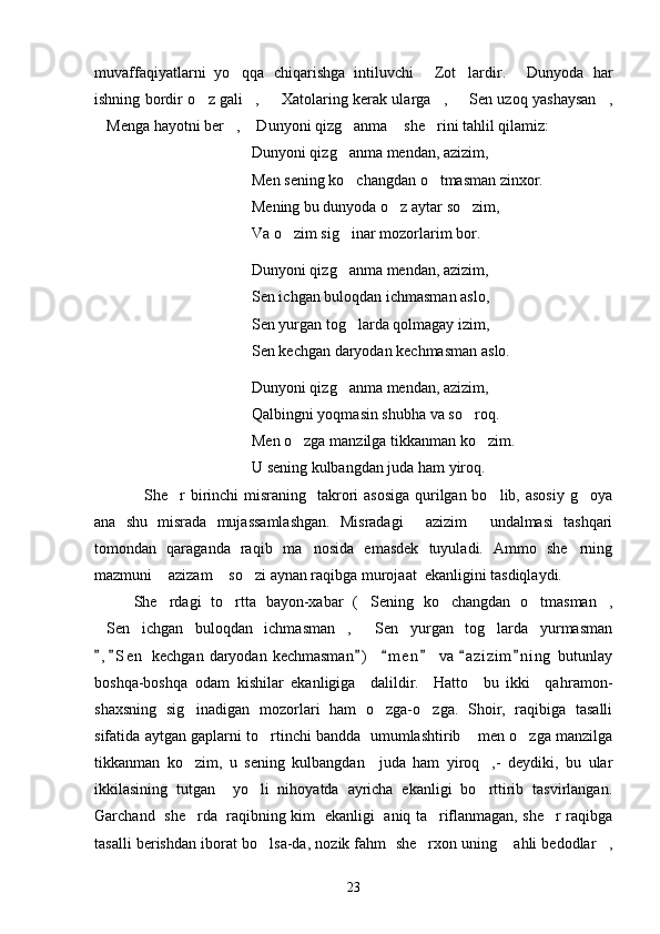 muvaffaqiyatlarni   yo qqa   chiqarishga   intiluvchi   Zot lardir.   Dunyoda   har   
ishning bordir o z gali ,    Xatolaring kerak ularga ,    Sen uzoq yashaysan ,	
     
Menga hayotni ber ,  Dunyoni qizg anma  she rini tahlil qilamiz:	
     
Dunyoni qizg anma mendan, azizim,	

Men sening ko changdan o tmasman zinxor.
 
Mening bu dunyoda o z aytar so zim,	
 
Va o zim sig inar mozorlarim bor.	
 
Dunyoni qizg anma mendan, azizim,	

Sen ichgan buloqdan ichmasman aslo,
Sen yurgan tog larda qolmagay izim,

Sen kechgan daryodan kechmasman as l o.
Dunyoni qizg anma mendan, azizim,

Qalbingni yoqmasin shubha va so roq.	

Men o zga manzilga tikkanman ko zim.	
 
U sening kulbangdan juda ham yiroq.    
   She r  birinchi  misraning   takrori  asosiga qurilgan bo lib, asosiy g oya	
  
ana   shu   misrada   mujassamlashgan.   Misradagi   azizim   undalmasi   tashqari	
 
tomondan   qaraganda   raqib   ma nosida   emasdek   tuyuladi.   Ammo   she rning	
 
mazmuni  azizam  so zi aynan raqibga murojaat  ekanligini tasdiqlaydi. 	
  
She rdagi   to rtta   bayon-xabar   ( Sening   ko changdan   o tmasman ,
     
Sen   ichgan   buloqdan   ichmasman ,   Sen   yurgan   tog larda   yurmasman	
   
, S e n  kechgan  daryodan  kechmasman )     m e n   va  a z i zim n i ng  butunlay
      
boshqa-boshqa   odam   kishilar   ekanligiga     dalildir.     Hatto     bu   ikki     qahr a mon-
shaxsning   sig inadigan   mozorlari   ham   o zga-o zga.   Shoir,   raqibiga   tasalli	
  
sifatida aytgan gaplarni to rtinchi bandda   umumlashtirib  men o zga manzilga	
  
tikkanman   ko zim,   u   sening   kulbangdan     juda   ham   yiroq ,-   deydiki,   bu   ular	
 
ikkilasining   tutgan     yo li   nihoyatda   ayricha   ekanligi   bo rttirib   tasvirlangan.	
 
Garchand   she rda   raqibning kim   ekanligi   aniq ta riflanmagan, she r raqibga	
  
tasalli berishdan iborat bo lsa-da, nozik fahm  she rxon uning  ahli bedodlar ,	
   
23 