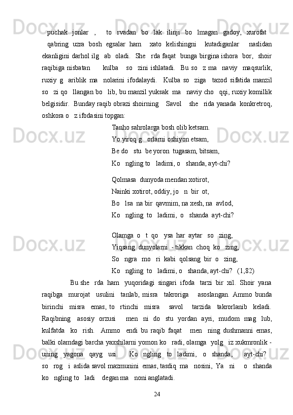 puchak   jonlar ,   to rvadan   bo lak   ilinji   bo lmagan   gadoy,   xurofat      
qabring   uzra   bosh   egsalar   ham     xato   kelishingni     kutadiganlar   naslidan
 
ekanligini darhol ilg ab   oladi.   She rda faqat   bunga birgina ishora   bor,   shoir	
 
raqibiga   nisbatan       kulba   so zini   ishlatadi.     Bu   so z   ma naviy     maqsurlik,
    
ruxiy   g ariblik   ma nolarini   ifodalaydi.     Kulba   so ziga     tazod   sifatida   manzil	
  
so zi qo llangan bo lib, bu manzil yuksak   ma naviy cho qqi, ruxiy komillik	
    
belgisidir.  Bunday raqib obrazi shoirning  Savol  she rida yanada  konkretroq,	
  
oshkora o z ifodasini topgan:	

Tanho sahrolarga bosh olib ketsam.
Yo yiroq g orlarni oshiyon etsam,	

Be do stu  be yoron  tugasam, bitsam,	

Ko ngling to ladimi, o shanda, ayt-chi?	
  
Qolmasa  dunyoda mendan xotirot,
  Nainki xotirot, oddiy, jo n  bir  ot,	

                       Bo lsa  na bir  qavmim, na xesh, na  avlod,	

                       Ko ngling  to ladimi,  o shanda  ayt-chi?
  
                              
                    Olamga  o t  qo ysa  har  aytar   so zing,	
  
            Yiqsang  dunyolarni  - tikkan  choq  ko zing,	

            So ngra   mo ri  kabi  qolsang  bir  o zing,	
  
                   Ko ngling  to ladimi, o shanda, ayt-chi?   (1,82)
  
      Bu she rda  ham   yuqoridagi  singari  ifoda   tarzi  bir  xil.  Shoir  yana	

raqibga     murojat     usulini     tanlab,   misra     takroriga       asoslangan.   Ammo   bunda
birinchi     misra     emas,   to rtinchi     misra       savol       tarzida     takrorlanib     keladi.	

Raqibning     asosiy   orzusi    men ni   do stu   yordan   ayri,   mudom   mag lub,	
   
kulfatda     ko rish.     Ammo     endi   bu   raqib   faqat   men ning   dushmanni   emas,	
  
balki olamdagi barcha yaxshilarni yomon ko radi, olamga  yolg iz xukmronlik -	
 
uning   yagona   qayg usi.   Ko ngling   to ladimi,   o shanda,     ayt-chi?	
     
so rog i  aslida savol mazmunini  emas, tasdiq  ma nosini,  Ya ni   o shanda	
     
ko ngling to ladi  degan ma noni anglatadi.
   
24 