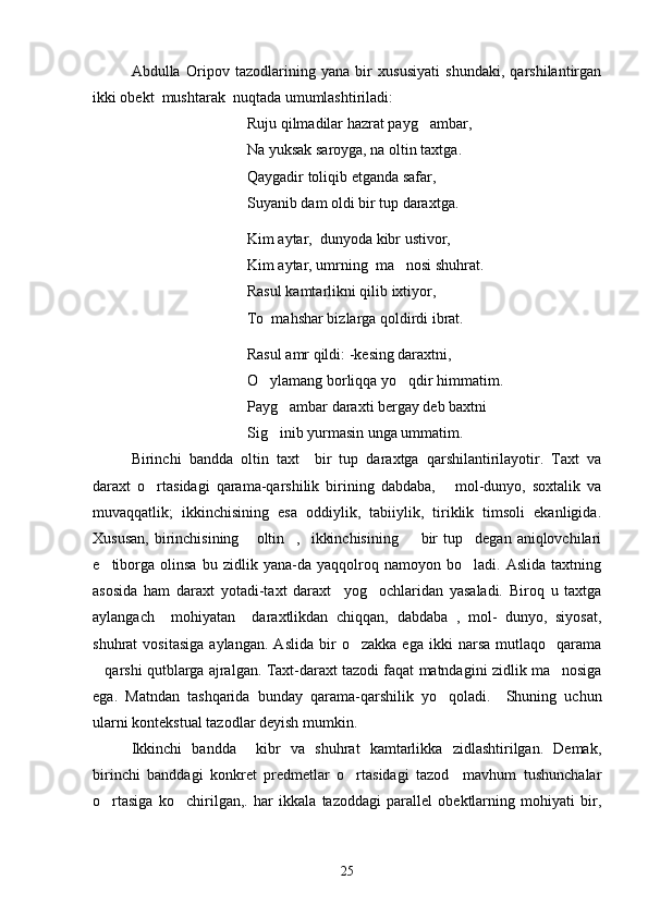 Abdulla   Oripov   tazodlarining   yana   bir   xususiyati   shundaki,   qarshilantirgan
ikki obekt  mushtarak  nuqtada umumlashtiriladi:
Ruju  q ilmadilar hazrat payg ambar,
Na yuksak saroyga, na oltin taxtga.
Qaygadir toliqib etganda safar,
Suyanib dam oldi bir tup daraxtga.
Kim aytar,  dunyoda kibr ustivor,
Kim aytar, umrning  ma nosi shu	
 h rat.
Rasul kamtarlikni  q ilib ixtiyor,
To  mahshar bizlarga qoldirdi ibrat.
Rasul amr qildi: -kesing daraxtni,
O ylamang borliqqa yo qdir himmatim.	
 
Payg ambar daraxti bergay deb baxtni	

Sig inib yurmasin unga ummatim.

Birinchi   bandda   oltin   taxt     bir   tup   daraxtga   qarshilantirilayotir.   Taxt   va
daraxt   o rtasidagi   qarama-qarshilik   birining   dabdaba,       mol-dunyo,   soxtalik   va	

muvaqqatlik;   ikkinchisining   esa   oddiylik,   tabiiylik,   tiriklik   timsoli   ekanligida.
Xususan,  birinchisining   oltin ,   ikkinchisining     bir  tup degan  aniqlovchilari	
   
e tiborga   olinsa   bu   zidlik   yana-da   yaqqolroq   namoyon   bo ladi.   Aslida   taxtning	
 
asosida   ham   daraxt   yotadi-taxt   daraxt     yog ochlaridan   yasaladi.   Biroq   u   taxtga	

aylangach     mohiyatan     daraxtlikdan   chiqqan,   dabdaba   ,   mol-   dunyo,   siyosat,
shuhrat   vositasiga   aylangan.   Aslida   bir   o zakka   ega   ikki   narsa   mutlaqo     qarama	

qarshi qutblarga ajralgan. Taxt-daraxt tazodi faqat matndagini zidlik ma nosiga	
 
ega.   Matnda n   tashqarida   bunday   qarama-qarshilik   yo qoladi.     Shuning   uchun	

ularni kontekstual tazodlar deyish mumkin.
Ikkinchi   bandda     kibr   va   shuhrat   kamtarlikka   zidlashtirilgan.   Demak,
birinchi   banddagi   konkret   predmetlar   o rtasidagi   tazod     mavhum   tushunchalar	

o rtasiga   ko chirilgan,.   har   ikkala   tazoddagi   parallel   obektlarning   mohiyati   bir,	
 
25 