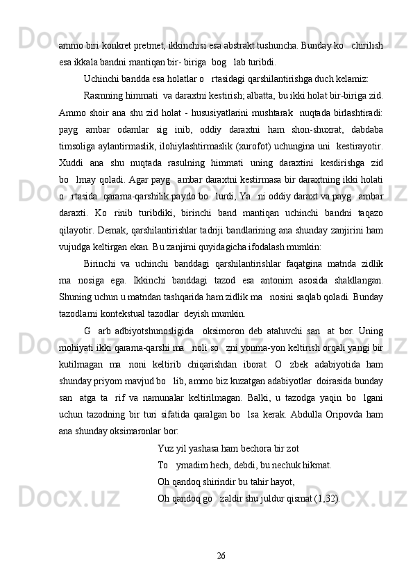 ammo biri konkret pretmet, ikkinchisi esa abstrakt tushuncha. Bunday ko chirilish
esa ikkala bandni mantiqan bir- biriga  bog lab turibdi.  	

Uchinchi bandda esa holatlar o rtasidagi qarshilantirishga duch kelamiz:	

Rasmning himmati  va daraxtni kestirish; albatta, bu ikki holat bir-biriga zid.
Ammo  shoir   ana   shu   zid  holat   -   hususiyatlarini   mushtarak    nuqtada   birlashtiradi:
payg ambar   odamlar   sig inib,   oddiy   daraxtni   ham   shon-shuxrat,   dabdaba	
 
timsoliga aylantirmaslik, ilohiylashtirmaslik (xurofot) uchungina uni   kestirayotir.
Xuddi   ana   shu   nuqtada   rasulning   himmati   uning   daraxtini   kesdirishga   zid
bo lmay qoladi. Agar payg ambar daraxtni kestirmasa bir daraxtning ikki holati	
 
o rtasida  qarama-qarshilik paydo bo lurdi, Ya ni oddiy daraxt va payg ambar
   
daraxti.   Ko rinib   turibdiki,   birinchi   band   mantiqan   uchinchi   bandni   taqazo	

qilayotir. Demak, qarshilantirishlar tadriji bandlarining ana shunday zanjirini ham
vujudga keltirgan ekan. Bu zanjirni quyidagicha ifodalash mumkin:
Birinchi   va   uchinchi   banddagi   qarshilantirishlar   faqatgina   matnda   zidlik
ma nosiga   ega.   Ikkinchi   banddagi   tazod   esa   antonim   asosida   shakllangan.	

Shuning uchun u matndan tashqarida ham zidlik ma nosini saqlab qoladi. Bunday	

tazodlarni kontekstual tazodlar  deyish mumkin.
G arb   adbiyotshunosligida     oksimoron   deb   ataluvchi   san at   bor.   Uning	
 
mohiyati ikki qarama-qarshi ma noli so zni yonma-yon keltirish orqali yangi bir	
 
kutilmagan   ma noni   keltirib   chiqarishdan   iborat.   O zbek   adabiyotida   ham	
 
shunday priyom mavjud bo lib, ammo biz kuzatgan adabiyotlar  doirasida bunday	

san atga   ta rif   va   namunalar   keltirilmagan.   Balki,   u   tazodga   yaqin   bo lgani	
  
uchun   tazodning   bir   turi   sifatida   qaralgan   bo lsa   kerak.   Abdulla   Oripovda   ham	

ana shunday oksimaronlar bor: 
Yuz yil yashasa ham bechora bir zot
To ymadim hech, debdi, bu nechuk hikmat.	

Oh qandoq shirindir bu tahir hayot,
Oh qandoq go zaldir shu juldur qismat (1,32).	

26 