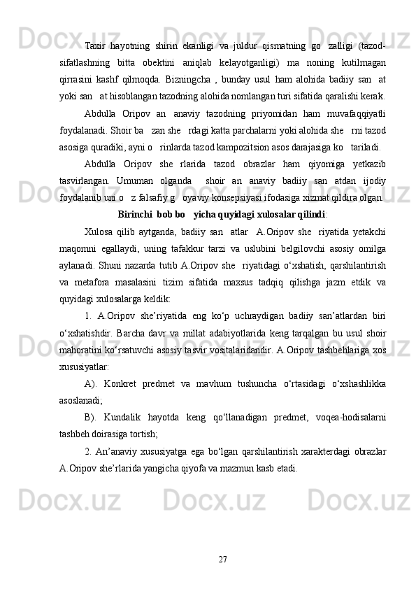 Taxir   hayotning   shirin   ekanligi   va   juldur   qismatning   go zalligi   (tazod-
sifatlashning   bitta   obektini   aniqlab   kelayotganligi)   ma noning   kutilmagan	

qirrasini   kashf   qilmoqda.   Bizningcha   ,   bunday   usul   ham   alohida   badiiy   san at	

yoki san at hisoblangan tazodning alohida nomlangan turi sifatida qaralishi kerak.	

Abdulla   Oripov   an anaviy   tazodning   priyomidan   ham   muvafaqqiyatli	

foydalanadi. Shoir ba zan she rdagi katta parchalarni yoki alohida she rni tazod	
  
asosiga quradiki, ayni o rinlarda tazod kampozitsion asos darajasiga ko tariladi. 	
 
Abdulla   Oripov   she rlarida   tazod   obrazlar   ham   qiyomiga   yetkazib	

tasvirlangan.   Umuman   olganda     shoir   an anaviy   badiiy   san atdan   ijodiy	
 
foydalanib uni o z falsafiy g oyaviy konsepsiyasi ifodasiga xizmat qildira olgan. 	
 
Birinchi  b o b bo yicha quyidagi xulosalar qilindi	
 :
Xulosa   qilib   aytganda,   badiiy   san atlar     A.Oripov   she riyatida   yetakchi	
 
maqomni   egallaydi,   uning   tafakkur   tarzi   va   uslubini   belgilovchi   asosiy   omilga
aylanadi.   Shuni   nazarda   tutib   A.Oripov   she riyatidagi   о‘xshatish,   qarshilantirish	

va   metafora   masalasini   tizim   sifatida   maxsus   tadqiq   qilishga   jazm   etdik   va
quyidagi xulosalarga keldik:
1.   A.Oripov   she’riyatida   eng   kо‘p   uchraydigan   badiiy   san’atlardan   biri
о‘xshatishdir.   Barcha   davr   va   millat   adabiyotlarida   keng   tarqalgan   bu   usul   shoir
mahoratini kо‘rsatuvchi asosiy tasvir vositalaridandir. A.Oripov tashbehlariga xos
xususiyatlar:
A).   Konkret   predmet   va   mavhum   tushuncha   о‘rtasidagi   о‘xshashlikka
asoslanadi;
B).   Kundalik   hayotda   keng   qо‘llanadigan   predmet,   voqea-hodisalarni
tashbeh doirasiga tortish;
2.   An’anaviy   xususiyatga   ega   bо‘lgan   qarshilantirish   xarakterdagi   obrazlar
A.Oripov she’rlarida yangicha qiyofa va mazmun kasb etadi.
27 