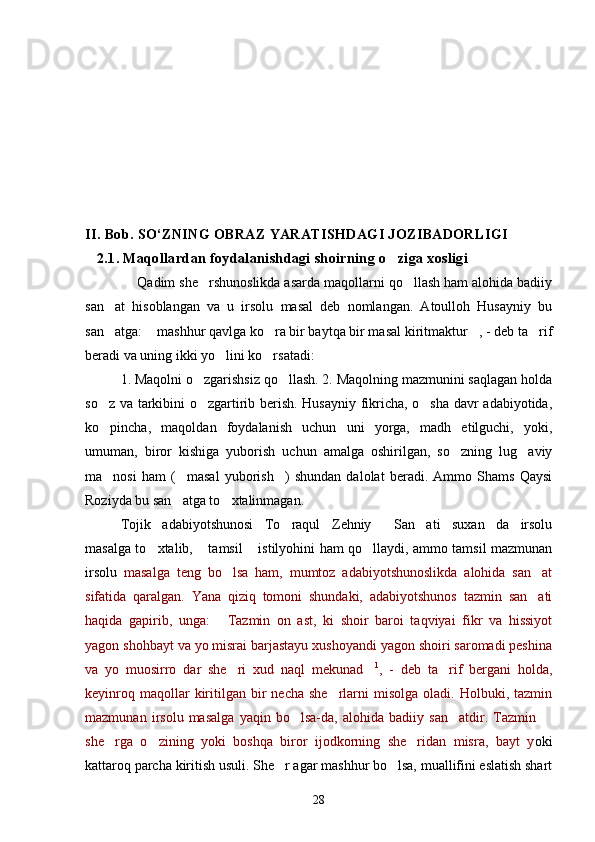 I I. B ob. SO‘ZNING OBRAZ YARATISHDAGI JOZIBADORLIGI
   2.1. Maqollardan foydalanishdagi shoirning o ziga xosligi 
                        Qadim she rshunoslikda asarda maqollarni qo llash ham alohida badiiy	
 
san at   hisoblangan   va   u   irsolu   masal   deb   nomlangan.   Atoulloh   Husayniy   bu	

san atga:  mashhur qavlga ko ra bir baytqa bir masal kiritmaktur , - deb ta rif
    
beradi va uning ikki yo lini ko rsatadi: 	
 
1. Maqolni o zgarishsiz qo llash. 2. Maqolning mazmunini saqlagan holda	
 
so z va tarkibini o zgartirib berish. Husayniy fikricha, o sha davr adabiyotida,	
  
ko pincha,   maqoldan   foydalanish   uchun   uni   yorga,   madh   etilguchi,   yoki,

umuman,   biror   kishiga   yuborish   uchun   amalga   oshirilgan,   so zning   lug aviy	
 
ma nosi   ham   ( masal   yuborish )   shundan   dalolat   beradi.   Ammo   Shams   Qaysi	
  
Roziyda bu san atga to xtalinmagan.	
 
Tojik   adabiyotshunosi   To raqul   Zehniy   San ati   suxan da   irsolu	
   
masalga to xtalib,  tamsil  istilyohini ham qo llaydi, ammo tamsil mazmunan	
   
irsolu   masalga   teng   bo lsa   ham,   mumtoz   adabiyotshunoslikda   alohida   san at	
 
sifatida   qaralgan.   Yana   qiziq   tomoni   shundaki,   adabiyotshunos   tazmin   san ati	

haqida   gapirib,   unga:   Tazmin   on   ast,   ki   shoir   baroi   taqviyai   fikr   va   hissiyot	

yagon shohbayt va yo misrai barjastayu xushoyandi yagon shoiri saromadi peshina
va   yo   muosirro   dar   she ri   xud   naql   mekunad	
  1
,   -   deb   ta rif   bergani   holda,	
keyinroq  maqollar  kiritilgan  bir   necha  she rlarni  misolga   oladi.  Holbuki,  tazmin	

mazmunan   irsolu   masalga   yaqin   bo lsa-da,   alohida   badiiy   san atdir.   Tazmin  	
  
she rga   o zining   yoki   boshqa   biror   ijodkorning   she ridan   misra,   bayt   y	
   oki
kattaroq parcha kiritish usuli. She r agar mashhur bo lsa, muallifini eslatish shart	
 
28 