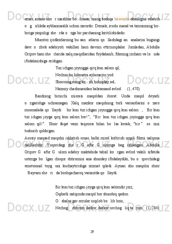 emas, ammo she r mashhur bo lmasa, uning boshqa   birovniki  ekanligini eslatish
o g irlikda ayblanmaslik uchun zarurdir. Demak, irsolu masal va tazminning bir-	
 
biriga yaqinligi she rda o zga bir parchaning kiritilishidadir. 	
 
Mumtoz  ijodkorlarning  bu  san atlarni   qo llashdagi  an analarini  bugungi	
  
davr   o zbek   adabiyoti   vakillari   ham   davom   ettirmoqdalar.   Jumladan,   Abdulla	

Oripov ham she rlarida xalq maqollaridan foydalanib, fikrning ixcham va lo nda	
 
ifodalanishiga erishgan.
Tuz ichgan joyingga qirq kun salom qil,
Nechun bu hikmatni aylamayin yod.
Shoirning ming ko zli buloqday asl,	

Nazmiy chashmasidan bahramand avlod.   (1, 470)
Bandning   birinchi   misrasi   maqoldan   iborat.   Unda   maqol   deyarli
o zgarishga   uchramagan.   Xalq   mazkur   maqolning   turli   variantlarini   o zaro	
 
muomalada qo llaydi:  bir kun tuz ichgan joyingga qirq kun salom ,  Bir kun	
   
tuz   ichgan   joyga   qirq   kun   salom   ber! ,   B i r   kun   tuz   ichgan   joyingga   qirq   kun	
 
salom   qil! .   Shoir   faqat   vazn   taqozosi   bilan   bo lsa   kerak,   b i r   so zini	
  	 
tushurib qoldirgan. 
Asosiy maqsad maqolni  ishlatish  emas,  balki  misol  keltirish orqali fikrni xalqona
dalillashdir.   Yuqoridagi   she r   G afur   G ulomga   bag ishlangan.   Abdulla	
   
Oripov   G afur   G ulom   adabiy   maktabida   tahsil   ko rgan   avlod   vakili   sifatida	
  
ustozga   bo lgan   chuqur   ehtiromini   ana   shunday   ifodalaydiki,   bu   o quvchidagi
 
emotsional   tuyg uni   kuchaytirishga   xizmat   qiladi.   Aynan   shu   maqolni   shoir	

Bayram she ri da boshqacharoq variantda qo llaydi. 	
   
Bir kun tuz ichgan joyga qirq kun salomdir joiz,
Oqibatli xalqimda maqol bor shundoq qadim.
O shalsa gar orzular inqilob bo lib bois,	
 
Nechog  ehtirom darkor, darkor nechog liq ta zim.   (1, 284)	
  
29 
