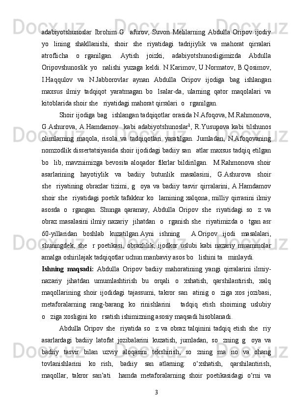 adabiyotshunoslar   Ibrohim   G afurov,   Suvon   Melilarning   Abdulla   Oripov   ijodiy
yo lining   shakllanishi,   shoir   she riyatidagi   tadrijiylik   va   mahorat   qirralari	
 
atroflicha   o rganilgan.   Aytish   joizki,   adabiyotshunosligimizda   Abdulla	

Oripovshunoslik   yo nalishi   yuzaga   keldi.   N.Karimov,   U.Normatov,   B.Qosimov,	

I.Haqqulov   va   N.Jabborovlar   aynan   Abdulla   Oripov   ijodiga   bag ishlangan	

maxsus   ilmiy   tadqiqot   yaratmagan   bo lsalar-da,   ularning   qator   maqolalari   va	

kitoblarida shoir she riyatidagi mahorat qirralari  o rganilgan. 	
 
Shoir ijodiga bag ishlangan tadqiqotlar orasida N.Afoqova, M.Rahmonova,	

G.Ashurova,   A.Hamdamov     kabi   adabiyotshunoslar 1
,   R.Yusupova   kabi   tilshunos
olimlarning   maqola,   risola   va   tadqiqotlari   yaratilgan.   Jumladan,   N.Afoqovaning
nomzodlik dissertatsiyasida shoir ijodidagi badiiy san atlar maxsus tadqiq etilgan	

bo lib,   mavzuimizga   bevosita   aloqador   fikrlar   bildirilgan.     M.Rahmonova   shoir	

asarlarining   hayotiylik   va   badiiy   butunlik   masalasini,   G.Ashurova   shoir
she riyatining   obrazlar   tizimi,   g oya   va   badiiy   tasvir   qirralarini,   A.Hamdamov
 
shoir   she riyatidagi   poetik   tafakkur   ko lamining   xalqona,   milliy   qirrasini   ilmiy	
 
asosda   o rgangan.   Shunga   qaramay,   Abdulla   Oripov   she riyatidagi   so z   va
  
obraz   masalasini   ilmiy  nazariy    jihatdan     o rganish   she riyatimizda  o tgan  asr	
  
60-yillaridan   boshlab   kuzatilgan.Ayni   ishning     A.Oripov   ijodi   masalalari,
shuningdek,   she r   poetikasi,   obrazlilik,   ijodkor   uslubi   kabi   nazariy   muammolar	

amalga oshirilajak tadqiqotlar uchun manbaviy asos bo lishini ta minlaydi.  	
 
Ishning   maqsadi:   Abdulla   Oripov   badiiy   mahoratining   yangi   qirralarini   ilmiy-
nazariy   jihatdan   umumlashtirish   bu   orqali   o xshatish,   qarshilantirish,   xalq	

maqollarining   shoir   ijodidagi   tajassumi,   takror   san atinig   o ziga   xos   jozibasi,	
 
metaforalarning   rang-barang   ko rinishlarini     tadqiq   etish   shoirning   uslubiy	

o ziga xosligini ko rsatish ishimizning asosiy maqsadi hisoblanadi. 	
 
  Abdulla   Oripov   she riyatida   so z   va   obraz   talqinini   tadqiq   etish   she riy	
  
asarlardagi   badiiy   latofat   jozibalarini   kuzatish,   jumladan,   so zning   g oya   va	
 
badiiy   tasvir   bilan   uzviy   aloqasini   tekshirish,   so zning   ma no   va   ohang	
 
tovlanishlarini   ko rish,   badiiy   san atlarning:   о‘xshatish,   qarshilantirish,	
 
maqollar,   takror   san’ati     hamda   metaforalarning   shoir   poetikasidagi   o‘rni   va
3 