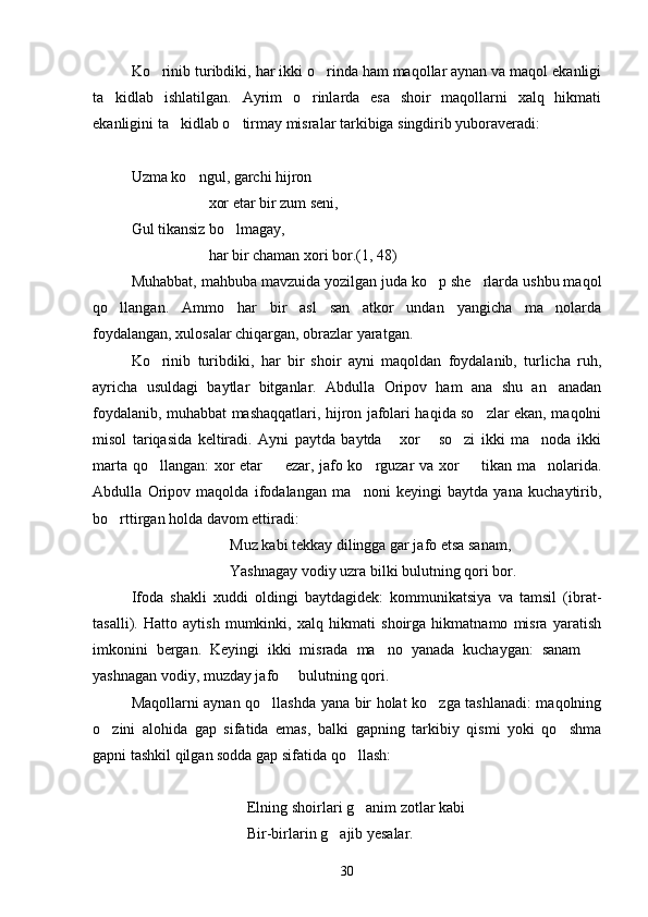Ko rinib turibdiki, har ikki o rinda ham maqollar aynan va maqol ekanligi 
ta kidlab   ishlatilgan.   Ayrim   o rinlarda   esa   shoir   maqollarni   xalq   hikmati	
 
ekanligini ta kidlab o tirmay misralar tarkibiga singdirib yuboraveradi:	
 
Uzma ko ngul, garchi hijron	

xor etar bir zum seni,
Gul tikansiz bo lmagay,	

har bir chaman xori bor.(1, 48)
Muhabbat, mahbuba mavzuida yozilgan juda ko p she rlarda ushbu maqol	
 
qo llangan.   Ammo   har   bir   asl   san atkor   undan   yangicha   ma nolarda	
  
foydalangan, xulosalar chiqargan, obrazlar yaratgan.
Ko rinib   turibdiki,   har   bir   shoir   ayni   maqoldan   foydalanib,   turlicha   ruh,	

ayricha   usuldagi   baytlar   bitganlar.   Abdulla   Oripov   ham   ana   shu   an anadan	

foydalanib, muhabbat mashaqqatlari, hijron jafolari haqida so zlar ekan, maqolni	

misol   tariqasida   keltiradi.   Ayni   paytda   baytda   xor   so zi   ikki   ma noda   ikki	
   
marta qo llangan:  xor etar   ezar, jafo ko rguzar va xor   tikan ma nolarida.	
    
Abdulla   Oripov   maqolda   ifodalangan   ma noni   keyingi   baytda   yana   kuchaytirib,	

bo rttirgan holda davom ettiradi:	

Muz kabi tekkay dilingga gar jafo etsa sanam,
Yashnagay vodiy uzra bilki bulutning qori bor.
Ifoda   shakli   xuddi   oldingi   baytdagidek:   kommunikatsiya   va   tamsil   (ibrat-
tasalli).   Hatto   aytish   mumkinki,   xalq   hikmati   shoirga   hikmatnamo   misra   yaratish
imkonini   bergan.   Keyingi   ikki   misrada   ma no   yanada   kuchaygan:   sanam  	
 
yashnagan vodiy, muzday jafo   bulutning qori.	

Maqollarni aynan qo llashda yana bir holat ko zga tashlanadi: maqolning	
 
o zini   alohida   gap   sifatida   emas,   balki   gapning   tarkibiy   qismi   yoki   qo shma	
 
gapni tashkil qilgan sodda gap sifatida qo llash:	

Elning shoirlari g anim zotlar kabi

Bir-birlarin g ajib yesalar.	

30 