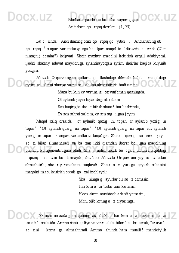 Minbarlarga chiqsa ko cha-kuyning gapi
Andishani qo rqoq desalar.   (1, 23)	

Bu o rinda  Andishaning otini qo rqoq qo yibdi ,  Andishaning oti 	
      
qo rqoq	
  1
  singari   variantlarga   ega   bo lgan   maqol   to ldiruvchi   o rnida   (Ular	  
nima(ni)   desalar?)   kelpyati.   Shoir   mazkur   maqolni   keltirish   orqali   adabiyotni,
ijodni   shaxsiy   adovat   maydoniga   aylantirayotgan   ayrim   shoirlar   haqida   kuyinib
yozgan. 
Abdulla   Oripovning   maqollarni   qo llashidagi   ikkinchi   holat     maqoldagi
 
ayrim so zlarni shunga yaqin so z bilan almashtirish hodisasidir:	
 
Mana bu kun ey yurtim, g oz yuribman qoshingda,	

Ot aylanib joyin topar deganlar doim.
Sen haqingda she r bitish sharafi bor boshimda,	

Ey sen sahroi xalqim, ey sen tug ilgan joyim    	

Maqol   xalq   orasida   ot   aylanib   qozig ini   topar,   er   aylanib   yozig in	
  
topar ,   O t  aylanib qozig ini topar ,   O t  aylanib qozig ini topar, suv aylanib	
   	 
yorig in topar	
    1
  singari  variantlarda tarqalgan. Shoir   qoziq  so zini   joy	    
so zi   bilan   almashtiradi   va   ba zan   ikki   qismdan   iborat   bo lgan   maqolning	
  
birinchi   komponentinigina   oladi.   She r   nafis,   nozik   bo lgani   uchun   maqoldagi	
 
qoziq   so zini   ko tarmaydi,   shu   bois   Abdulla   Oripov   uni   joy   so zi   bilan	
    
almashtirib,   she riy   nazokatni   saqlaydi.   Shoir   o z   yurtiga   qaytish   sababini	
 
maqolni misol keltirish orqali go zal izohlaydi:	

  Sha nimga g ayurlar bir so z demasin,	
  
                                Har kim o zi tortar umr kemasin.	

                               H ech kimni mushtoqlik dardi yemasin, 
            Meni olib keting o z diyorimga.	

        Ikkinchi   misradagi   maqolning   asl   shakli   har   kim   o z   aravasini     o zi
  
tortadi  shaklida. Ammo shoir qofiya va vazn talabi bilan bo lsa kerak,  a r a va	
  	
so zini     kema ga     almashtiradi.   Ammo     shunda   ham     muallif     mantiqiylik	
  
31 